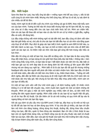 180
26. Kết luận
Save the Best for Last, hay kiểu ông bà dặn « miếng ngon nhớ để sau cùng », tiếc là bài
cuối cùng là cái mình kém nhất. Nhưng như thế cũng hay, Bể học là vô bờ, tự xác định là
còn nhiều cái để đú lắm.
Voilà, mình nghĩ là đã đi đến cuối chu trình của những cái gọi là BIM, theo một kiểu xem
voi của bọn mình. Tương lai thế nào thì chưa biết nhưng hiện tại thì tạm thế đã, hy vọng
các chia sẻ ở đây mang đến cho các bạn chút kiến thức bổ ích. Mình xin chấm hết.
Cảm ơn các bạn đã theo dõi và bạn nào có câu hỏi thì xin cứ tự nhiên ạ (gật đầu, ngẩng
đầu và cười, rất đúng bài).
Lúc đầu chập chững viết mình không nghĩ nó dài đến thế, ban đầu cũng chỉ định viết năm
bảy bài giới thiệu sơ sơ, chủ yếu là cho các bạn trẻ bắt đầu học có cái nhìn vừa tổng quan
vừa thực tế về BIM. Mục đích là giúp các bạn biết ở Anh người ta xem BIM là thế nào, cụ
thể tiến hành ra làm sao. Từ đấy, các bạn có thể có thêm một cái nhìn nữa về BIM bên
cạnh cái các bạn có. Có thêm một cái nhìn nữa bao giờ cũng tốt hơn trong việc hiểu và
lựa chọn.
Dần dần thì cũng có một số bạn hỏi, trao đổi và động viên. Có bạn bảo là đọc xong thấy
thay đổi nhận thức, có bạn dùng từ còn ghê hơn theo kiểu đọc bài thấy « thông não » làm
mình cũng thấy rùng mình, có bạn bảo là bạn í tiết kiệm được vài năm tìm tòi, đặc biệt có
một bạn gái cực kỳ xinh đẹp bảo là em đang định bỏ hết những gì liên quan đến BIM
nhưng mà em đang suy nghĩ lại… Mình biết rõ là là các bạn đã rất quá lời nhưng những
feedback kiểu này làm người viết phải cẩn thận và trách nhiệm hơn. Nên ban đầu chỉ định
có mỗi khái niệm, dần dần chi tiết hơn như thêm ví dụ, thêm tham khảo… Tưởng chỉ viết
định nghĩa, dần dần lại thêm các ứng dụng và đi một mạch đến hết chu trình luôn nên nó
mới được dài như bây giờ. Nói chung là hai bên thúc đẩy nhau phát triển, mình cảm ơn
các bạn về điều đó.
Có một số bạn sinh viên viết thư nhờ mình góp ý về định hướng nghề. Dĩ nhiên mình
không ở vị trí để làm tốt chuyện này, mình muốn làm người trẻ mãi và tránh những lời
khuyên. Mình chỉ góp ý một vài kinh nghiệm sau nhiều năm đi làm, cả bên khối nhà
trường lần bên ngoài doanh nghiệp. Mình chắc chắn là các bạn kỹ sư người Việt rất giỏi,
cả về tin học lẫn kỹ thuật. Cái cần thêm chỉ là cái môi trường và quy trình để áp vào là
ngang bằng và hơn các bạn tây ngay.
Với các quy định và yêu cầu như của BIM Level 2 hiện tại, đây thực sự là môt cơ hội cực
kỳ tốt để các bạn trẻ học và làm đúng quy trình. Ví dụ chả cần gì nhiều, các bạn chỉ cần
làm mô hình cho đàng hoàng, đừng dùng thủ thuật, đường tắt, đừng theo tiêu chuẩn
riêng của bạn, đặt tên, quản lý theo đúng các standard. Bạn chỉ cần ý thức được là sau
bạn còn có người khác dùng nữa, sự thành công của dự án phụ thuộc vào cách di chuột
hiện tại của bạn. Dần dần, bạn vừa giỏi kỹ thuật vừa tuân thủ môi trường làm việc chung.
Vậy là bạn thành công dân toàn cầu, đi đâu làm cũng được.
www.huytraining.com
 