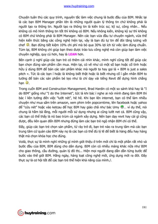 181
Chuyện tuân thủ các quy trình, nguyên tắc làm việc chung là bước đầu của BIM. Nhắc lại
là các bạn BIM Manager phần lớn là những người quản lý thông tin chứ không phải là
người tạo ra thông tin. Người tạo ra thông tin là kiến trúc sư, kỹ sư, công nhân… Nếu
không có mô hình thông tin tốt thì không có BIM. Nếu không kiến, không kỹ sư thì không
có BIM chứ không phải là BIM Manager. Nên các bạn vừa đầu tư chuyên ngành, vừa thể
hiện kiến thức bằng các công nghệ hiện tại, vậy là bạn đủ tự tin để đòi tăng lương với
chef . Bạn đừng tiết kiệm 10% chi phí mà bỏ qua 30% lợi ích từ viêc làm đúng chuẩn.
Túm lại, BIM không chỉ giúp bạn theo được trào lưu công nghệ mà còn giúp bạn làm việc
chuyên nghiệp, quy củ hơn, hay là LEAN hơn.
Bên cạnh ý nghĩ giúp các bạn trẻ có thêm cái nhìn khác, mình nghĩ cũng tốt để giúp các
bạn chọn đúng sản phẩm cần mua. Hiện tại, có vẽ như có một số bạn hoặc cố tình hoặc
hữu ý dùng BIM để bán các sản phầm khác mà người ta hay gọi là « BIM is just a sales
pitch ». Tức là các bạn í hoặc là không biết thật hoặc là biết nhưng cố í gắn nhãn BIM to
tướng để bán các sản phẩm bé tẹo như là chỉ dạy vài tiếng Revit để dựng hình chẳng
hạn .
Trong cuốn BIM and Construction Management, Brad Hardin có một so sánh khá hay là “I
do BIM” giống như “I do the Internet”, tức là khi bác í nghe ai nói mình đang làm BIM thì
bác í liên tưởng đến việc “lướt nét”, hê hê. Khi bạn lên internet, bạn có thể làm nhiều
chuyện như mua sắm trên amazon, xem phim trên popcorntime, lên facebook hoặc yahoo
để “cứu nét” hoặc vào ketcau để học BIM hay giáo chã như bác Umy … ví dụ thế, nói
chung là hằm bà lằng, mỗi người mỗi sử dụng nhưng ai cũng lướt net cả. BIM cũng vậy,
các bạn có thể thấy là nó bao trùm cả ngành xây dựng. Nên bạn dạy revit hay cái gì cũng
được, đều liên quan đến BIM nhưng đừng làm các bạn trẻ ngộ nhận BIM chỉ có thế.
Đấy, giúp các bạn trẻ chọn sản phẩm, từ rày trở đi, bạn trẻ nào ra trung tâm mà các bạn
trung tâm cứ quản cáo BIM này nọ là các bạn có thể đủ lý lẽ để biết là hàng đểu hay hàng
thật mà chọn khóa học cho đúng.
Voilà, thực sự là mình nghĩ những gì mình giới thiệu ở trên mới chỉ là một phần rất nhỏ và
bước đầu của BIM, BIM dùng cho dân dụng. BIM còn có nhiều mảng khác nữa như BIM
cho giao thông, cầu đường, quản lý đô thị... Hiện mọi người đang dần dần từng bước để
bước vào thế giới BIM. Hằng ngày, hàng loạt công nghệ mới, ứng dụng mới ra đời. Đây
thực sự là cơ hội tốt để các bạn trẻ thể hiện khả năng của mình./.
www.huytraining.com
 