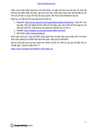 17
mềm của họ lên điện thoại hay máy tính bảng, (4) gắn mô hình ảo của bạn với một vật
thể hay địa điểm thật nào đấy, vậy là (5) khi bạn chiếu điện thoại vào vật thể đấy là mô
hình ảo sẽ hiện ra cùng với thực tế xung quanh. Dễ như là chơi Pokémon vậy đó.
Hiện tại, có một số nhà cung cấp AR vừa tầm là:
1. Augment, http://www.augment.com/augmented-reality-architecture/, ông anh này
hay lắm, hiện cho đăng ký thử miển phí 30 ngày, bạn nào muốn thì thử ngay đi, chỉ
cần một mô hình, một iphone hay ipad hay android cực kỳ thú vị.
2. Seeable, http://seeable.co.uk/augmented-reality-from-bim/
3. AR-media, http://www.armedia.it/
Mình nghĩ tương lai, cùng với BIM, công nghệ này sẽ được ứng dụng nhiều bởi vì nó khai
thác được thông tin từ BIM một cách đơn giản, hiệu quả và tiết kiệm.
Giải trí cuối tuần cho các bạn muốn xem thêm về AR, tin mình đi, các bạn sẽ thấy rất vui
và bất ngờ, 1 phút 23 giây thôi
https://www.youtube.com/watch?v=dwt-mgxq_ao
www.huytraining.com
 