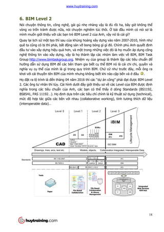6. BIM Level 2
Nói chuyện thông tin, công ngh
vòng vo trốn tránh được n
mình muốn giới thiệu với các b
Quay lại lịch sử một tẹo thì sau c
quê ta cũng có bị thì phải, b
đầu tư vào xây dựng hiệu qu
nghệ thông tin vào xây dự
Group http://www.bimtaskgroup.org
hướng dẫn sử dụng BIM để
nghĩa vụ cụ thể của mình là gì trong quy trình BIM. Ch
khơi với cái thuyền tên BIM c
Họ đặt ra lộ trình là đến tháng 04 năm 2016 th
2. Các ông tư nhân thì tùy. Cái hình d
nghĩa trong các tiêu chuẩn c
BS8541, PAS 11192…). Họ
mức độ hợp tác giữa các bên v
(interoperable data)…
n thông tin, công nghệ, gái gú nhẹ nhàng vậy là đủ rồi ha, bây gi
c nữa, nói chuyện nghiêm túc thôi. Ở bài đ
i các bạn trẻ BIM Level 2 của Anh, vậy nó là cái gì
o thì sau của khủng hoảng xây dựng vào năm 2007
i, bất động sản vỡ bong bóng gì gì đó. Chính ph
u quả hơn, và một trong những việc đó là h
ựng, vậy là họ thành lập các nhóm làm vi
http://www.bimtaskgroup.org. Nhiệm vụ của group là thành l
ể các bên tham gia biết cụ thể BIM nó là cái chi chi, quy
a mình là gì trong quy trình BIM. Chứ cứ như trư
n tên BIM của mình nhưng không biết khi nào cập b
n tháng 04 năm 2016 thì các “dự án công” ph
ì tùy. Cái hình dưới đây giới thiệu sơ về các Level c
n của Anh, các bạn có thể thấy ở dòng Standards (BS1192,
định dựa trên các tiêu chí chính là kỹ thu
a các bên với nhau (collaborative working), tính tương thích d
18
i ha, bây giờ không thể
bài đầu mình có nói sơ là
y nó là cái gì?
g vào năm 2007-2010, hình như
đó. Chính phủ Anh quyết định
c đó là họ muốn áp dụng công
nhóm làm việc về BIM, BIM Task
a group là thành lập các tiêu chuẩn để
BIM nó là cái chi chi, quyền và
như trước đây, mỗi ông ra
p bến và ở đâu .
án công” phải đạt được BIM Level
các Level của BIM được định
dòng Standards (BS1192,
thuật sử dụng (technical),
i nhau (collaborative working), tính tương thích dữ liệu
www.huytraining.com
 