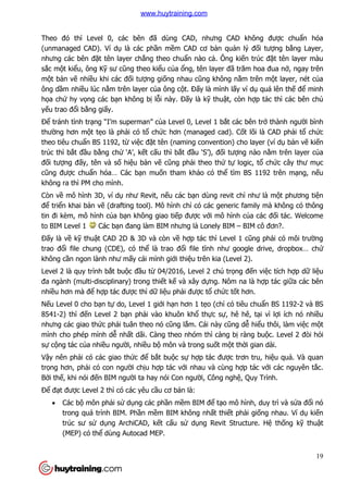 19
Theo đó thì Level 0, các bên đã dùng CAD, nhưng CAD không được chuẩn hóa
(unmanaged CAD). Ví dụ là các phần mềm CAD cơ bản quản lý đối tượng bằng Layer,
nhưng các bên đặt tên layer chẳng theo chuẩn nào cả. Ông kiến trúc đặt tên layer màu
sắc một kiểu, ông Kỹ sư cũng theo kiểu của ổng, tên layer đã trăm hoa đua nở, ngay trên
một bản vẽ nhiều khi các đối tượng giống nhau cũng không nằm trên một layer, nét của
ông dầm nhiều lúc nằm trên layer của ông cột. Đấy là mình lấy ví dụ quá lên thế để minh
họa chứ hy vọng các bạn không bị lỗi này. Đấy là kỹ thuật, còn hợp tác thì các bên chủ
yếu trao đổi bằng giấy.
Để tránh tình trạng “I’m superman” của Level 0, Level 1 bắt các bên trở thành người bình
thường hơn một tẹo là phải có tổ chức hơn (managed cad). Cốt lõi là CAD phải tổ chức
theo tiêu chuẩn BS 1192, từ việc đặt tên (naming convention) cho layer (ví dụ bản vẽ kiến
trúc thì bắt đầu bằng chử ‘A’, kết cấu thì bắt đầu ‘S’), đối tượng nào nằm trên layer của
đối tượng đấy, tên và số hiệu bản vẽ cũng phải theo thứ tự logic, tổ chức cây thư mục
cũng được chuẩn hóa… Các bạn muốn tham khảo có thể tìm BS 1192 trên mạng, nếu
không ra thì PM cho mình.
Còn về mô hình 3D, ví dụ như Revit, nếu các bạn dùng revit chỉ như là một phương tiện
để triển khai bản vẽ (drafting tool). Mô hình chỉ có các generic family mà không có thông
tin đi kèm, mô hình của bạn không giao tiếp được với mô hình của các đối tác. Welcome
to BIM Level 1 Các bạn đang làm BIM nhưng là Lonely BIM – BIM cô đơn?.
Đấy là về kỹ thuật CAD 2D & 3D và còn về hợp tác thì Level 1 cũng phải có môi trường
trao đổi file chung (CDE), có thể là trao đổi file tĩnh như google drive, dropbox… chứ
không cần ngon lành như mấy cái mình giới thiệu trên kia (Level 2).
Level 2 là quy trình bắt buộc đầu từ 04/2016, Level 2 chú trọng đến việc tích hợp dữ liệu
đa ngành (multi-disciplinary) trong thiết kế và xây dựng. Nôm na là hợp tác giữa các bên
nhiều hơn mà để hợp tác được thì dữ liệu phải được tổ chức tốt hơn.
Nếu Level 0 cho bạn tự do, Level 1 giới hạn hơn 1 tẹo (chỉ có tiêu chuẩn BS 1192-2 và BS
8541-2) thì đến Level 2 bạn phải vào khuôn khổ thực sự, hê hê, tại vì lợi ích nó nhiều
nhưng các giao thức phải tuân theo nó cũng lắm. Cái này cũng dễ hiểu thôi, làm việc một
mình cho phép mình dễ nhất dãi. Càng theo nhóm thì càng bị ràng buộc. Level 2 đòi hỏi
sự cộng tác của nhiều người, nhiều bộ môn và trong suốt một thời gian dài.
Vậy nên phải có các giao thức để bắt buộc sự hợp tác được trơn tru, hiệu quả. Và quan
trọng hơn, phải có con người chịu hợp tác với nhau và cùng hợp tác với các nguyên tắc.
Bởi thế, khi nói đến BIM người ta hay nói Con người, Công nghệ, Quy Trình.
Để đạt được Level 2 thì có các yêu cầu cơ bản là:
 Các bộ môn phải sử dụng các phần mềm BIM để tạo mô hình, duy trì và sửa đổi nó
trong quá trình BIM. Phần mềm BIM không nhất thiết phải giống nhau. Ví dụ kiến
trúc sư sử dụng ArchiCAD, kết cấu sử dụng Revit Structure. Hệ thống kỹ thuật
(MEP) có thể dùng Autocad MEP.
www.huytraining.com
 