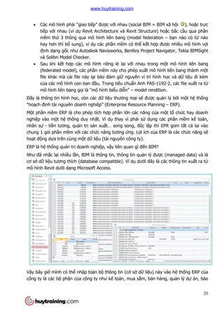  Các mô hình phải “giao ti
tiếp với nhau (ví dụ
mềm thứ 3 thông qua mô hình liên bang (model federation
hay hơn thì bổ sung), ví d
định dạng gốc như Autodesk Navisworks, Bentley Project Navigator, Tekla BIMSight
và Solibri Model Checker.
 Sau khi kết hợp các mô hình riêng l
(federated model), các ph
file khác mà cái file này l
của các mô hình con ban
mô hình liên bang gọ
Đấy là thông tin hình học, còn các d
“hoạch định tài nguyên doanh nghi
Một phần mềm ERP là cho phép t
nghiệp vào một hệ thống duy nh
nhân sự - tiền lương, quản tr
chung 1 gói phần mềm với các ch
hoạt động dựa trên cùng m
ERP là hệ thống quản trị doanh nghi
Như đã nhắc lại nhiều lần, BIM là thông tin, thông tin qu
cơ sở dữ liệu tương thích (database compatible). Ví d
mô hình Revit dưới dạng Microsoft Access.
Vậy bây giờ mình có thể nh
công ty là các bộ phận của công ty như k
i “giao tiếp” được với nhau (social BIM = BIM xã h
Revit Architecture và Revit Structure) ho
3 thông qua mô hình liên bang (model federation
sung), ví dụ các phần mềm có thể kết hợp đư
c như Autodesk Navisworks, Bentley Project Navigator, Tekla BIMSight
và Solibri Model Checker.
p các mô hình riêng lẻ lại với nhau trong m
(federated model), các phần mềm này cho phép xuất mô hình liên bang thành m
file khác mà cái file này lại bảo đảm giữ nguyên ví trí hình h
a các mô hình con ban đầu. Trong tiêu chuẩn Anh PAS-1192
ọi là “mô hình biểu diễn” – model rendition.
c, còn các dữ liệu thương mại sẽ được quả
nh tài nguyên doanh nghiệp” (Enterprise Resource Planning
m ERP là cho phép tích hợp phần lớn các năng của m
ng duy nhất. Ví dụ thay vì phải sử dụng các ph
n trị sản xuất… song song, độc lập thì EPR gom t
i các chức năng tương ứng. Lợi ích của ERP là các ch
a trên cùng một dữ liệu (tài nguyên công ty).
doanh nghiệp, vậy liên quan gì đến BIM?
n, BIM là thông tin, thông tin quản lý được (managed dat
u tương thích (database compatible). Ví dụ dưới đây là các thông tin xu
ng Microsoft Access.
nhập toàn bộ thông tin (cở sở dữ liệu) này vào h
a công ty như kế toán, mua sắm, bán hàng, qu
20
i nhau (social BIM = BIM xã hội ), hoặc trực
Revit Architecture và Revit Structure) hoặc bắc cầu qua phần
3 thông qua mô hình liên bang (model federation – bạn nào có từ nào
p được nhiều mô hình vợi
c như Autodesk Navisworks, Bentley Project Navigator, Tekla BIMSight
i nhau trong một mô hình liên bang
t mô hình liên bang thành một
nguyên ví trí hình học và dữ liệu đi kèm
1192-2, các file xuất ra từ
model rendition.
ản lý bởi một hệ thống
p” (Enterprise Resource Planning – ERP).
a một tổ chức hay doanh
ng các phần mềm kế toán,
p thì EPR gom tất cả lại vào
a ERP là các chức năng sẽ
c (managed data) và là
i đây là các thông tin xuất ra từ
u) này vào hệ thống ERP của
m, bán hàng, quản lý dự án, bảo
www.huytraining.com
 