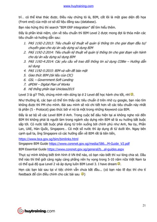 21
trì… có thể khai thác được. Điều này chứng tỏ là, BIM, cốt lõi là một giao diện đồ họa
(Front end) của một cơ sở dữ liệu đằng sau (database).
Bạn nào hứng thú thì search “BIM ERP integration” để tìm hiểu thêm.
Đấy là phần khái niệm, còn về tiêu chuẩn thì BIM Level 2 được mong đợi là thỏa mãn các
tiêu chuẩn và hướng dẫn sau:
1. PAS 1192-2:2013: Tiêu chuẩn kỹ thuật về quản lý thông tin cho giai đoạn đầu tư/
chuyển giao cho dự án xây dựng sử dụng BIM
2. PAS 1192-2:2014: Tiêu chuẩn kỹ thuật về quản lý thông tin cho giai đoạn vận hành
cho dự án xây dựng sử dụng BIM
3. PAS 1192-4:2014: Các yêu cầu về trao đổi thông tin sử dụng COBie – Hướng dẫn
sử dụng
4. PAS 1192-5:2015: BIM và vấn đề bảo mật
5. Giao thức BIM (tài liệu của CIC)
6. GSL – Government Soft Landing
7. dPOW – Digital Plan of Works
8. Hệ thống phân loại Uniclass2015
Level 3 là gì? Thôi, chúng mình nên dừng lại ở 2 Level để học hành cho tốt, nhĩ .
Như thường lệ, các bạn có thể tìm thấy các tiêu chuẩn ở trên nhờ cụ google, bạn nào tìm
không được thì PM cho mình. Bài sau mình sẽ nói chi tiết hơn về các tiêu chuẩn này nhất
là phần (5 - Protocol) giao thức bởi vì nó là một trong những Keyword của BIM.
Đấy là sơ bộ về các Level BIM ở Anh. Trong cuộc bể dâu hiện tại ai không nghe nói đến
BIM thì không phải là người làm trong ngành xây dựng nên BIM sẽ là xu hướng bắt buộc
sắp tới. Có nước bắt buộc phải dùng từ trên xuống bởi chính phủ như Anh, Na Uy, Phần
Lan, UAE, Hàn Quốc, Singapore… Có một số nước thì áp dụng đi từ dưới lên. Ngay bên
cạnh quê ta, ông Singapore có các hướng dẫn về BIM rất là tiên tiến,
https://www.bca.gov.sg/bim/bimlinks.html
Singapore BIM Guide https://www.corenet.gov.sg/media/586...M-Guide_V2.pdf
BIM Essential Guide https://www.corenet.gov.sg/general/b...al-guides.aspx
Thực sự mình không biết tình hình ở VN thế nào, có bạn nào biết thì vui lòng chia sẻ. Dầu
thế nào thì thế giới càng ngày càng phẳng nên hy vọng trong 5-10 năm nữa Việt Nam ta
có thể quá độ qua Level 2 và áp dụng luôn BIM Level 3. I have dream .
Hẹn các bạn bài sau tại vì tiệc chính vẫn chưa bắt đầu... (có bạn nào lỡ đọc thì cho tí
feedback để còn điều chỉnh cho các bài sau )
www.huytraining.com
 