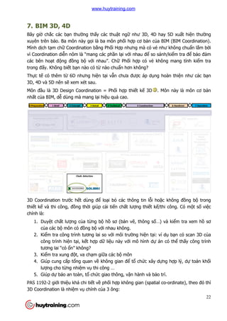7. BIM 3D, 4D
Bây giờ chắc các bạn thườ
xuyên trên báo. Ba môn này g
Mình dịch tạm chữ Coordination b
vì Coordination diễn nôm là “mang các ph
các bên hoạt động đồng b
trong đấy. Không biết bạn nào có t
Thực tế có thêm từ 6D nhưng hi
3D, 4D và 5D nên sẽ xem xét sau.
Môn đầu là 3D Design Coordination = Ph
nhất của BIM, dễ dùng mà mang l
3D Coordination trước hết dùng đ
thiết kế và thi công, đồng th
chính là:
1. Duyệt chất lượng củ
của các bộ môn có đ
2. Kiểm tra công trình t
công trình hiện tại, k
tương lai “có ổn” không?
3. Kiểm tra xung đột, va ch
4. Giúp cung cấp tổng quan v
lượng cho từng nhiệm v
5. Giúp dự báo an toàn, t
PAS 1192-2 giới thiệu khá chi ti
3D Coordination là nhiệm vụ
ờng thấy các thuật ngữ như 3D, 4D hay 5D xu
xuyên trên báo. Ba môn này gọi là ba môn phối hợp cơ bản của BIM (BIM Coordination).
Coordination bằng Phối Hợp nhưng mà có vẻ như không chu
n nôm là “mang các phần lại với nhau để so sánh/ki
ng bộ với nhau”. Chữ Phối hợp có vẻ không mang tính ki
n nào có từ nào chuẩn hơn không?
6D nhưng hiện tại vẫn chưa được áp dụng hoàn thi
xem xét sau.
u là 3D Design Coordination = Phối hợp thiết kế 3D . Môn này là môn cơ b
dùng mà mang lại hiệu quả cao.
t dùng để loại bỏ các thông tin lỗi hoặc không đ
ng thời giúp cải tiến chất lượng thiết kế/thi công. Có
ủa từng bộ hồ sơ (bản vẽ, thông số…) và ki
môn có đồng bộ với nhau không.
m tra công trình tương lai so với môi trường hiện tại: ví d
i, kết hợp dữ liệu này với mô hình dự án có th
n” không?
t, va chạm giữa các bộ môn
ng quan về không gian để tổ chức xây dựng h
m vụ thi công …
báo an toàn, tổ chức giao thông, vận hành và bảo tr
u khá chi tiết về phối hợp không gian (spatial co
ụ chính của 3 ông:
22
như 3D, 4D hay 5D xuất hiện thường
a BIM (BIM Coordination).
như không chuẩn lắm bởi
so sánh/kiểm tra để bảo đảm
không mang tính kiểm tra
ng hoàn thiện như các bạn
. Môn này là môn cơ bản
c không đồng bộ trong
/thi công. Có một số việc
…) và kiểm tra xem hồ sơ
i: ví dụ bạn có scan 3D của
án có thể thấy công trình
ng hợp lý, dự toán khối
o trì.
p không gian (spatial co-ordinate), theo đó thì
www.huytraining.com
 