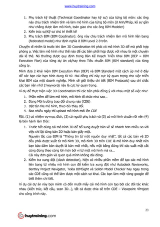 23
1. Phụ trách kỹ thuật (Technical Coordinator hay kỹ sư) của từng bộ môn: các ông
này chịu trách nhiệm tính và làm mô hình của từng bộ môn (ở Anh/Pháp, kỹ sư gần
như chẳng được làm mô hình, toàn giao cho các ông BIM Modeler)
2. Kiến trúc sư/Kỹ sư chủ trì thiết kế
3. Phụ trách BIM (BIM Coodinator): ông này chịu trách nhiệm làm mô hình liên bang
(federated model) như định nghĩa ở BIM Level 2 ở trên.
Chuyện dĩ nhiên là trước khi làm 3D Coordination thì phải có mô hình 3D để mà phối hợp
phỏng ạ. Việc làm mô hình như thế nào để các bên phối hợp được với nhau là một chuyện
dài lê thê. Nó thường được quy định trong Bản Kế Hoạch Triển Khai BIM (BEP = BIM
Execution Plan) của từng dự án và/hay theo Tiêu chuẩn BIM (BIM standard) của từng
công ty.
Mình đưa 2 khái niệm BIM Execution Plan (BEP) và BIM Standard một cách úp mở ở đây
để các bạn các bạn hình dung từ từ. Hai đồng chí này cực kỳ quan trọng cho việc triển
khai BIM của một doanh nghiệp. Mình sẽ giới thiệu chi tiết (BIM Protocols) sau chỉ chắc
các bạn nên nhớ 2 keywords này là cực kỳ quan trọng.
Ví dụ để thực hiện việc 3D Coordination thì các bên phải đồng ý với nhau một số việc như:
1. Phần mềm để làm mô hình, mô hình tổ chức như sao…
2. Dùng Môi trường trao đổi chung nào (CDE)
3. Đặt tên file mô hình, theo dõi thay đổi.
4. Bao nhiêu ngày thì upload mô hình mới lên CDE
Rồi, (1) có nhiệm vụ-mục đích, (2) có người phụ trách và (3) có mô hình chuẩn rồi nên (4)
là tiến hành làm thôi:
1. Trước hết dùng cái mô hình 3D để bổ sung duyệt bản vẽ sẽ nhanh hơn nhiều so với
việc chỉ lật từng bản 2D hoặc bản giấy một.
Nguyên tắc của BIM là “Thông tin từ một nguồn duy nhất”, tất cả các bản vẽ 2D
đều phải được xuất từ mô hình 3D, mô hình 3D trên CDE là mô hình duy nhất nên
bạn bảo đảm bản duyệt là bản mới nhất, nếu mặt bằng đúng thì xác suất mặt cắt
cũng đúng theo cũng lớn hơn bởi vì từ một mô hình mà ra...
Cái này đơn giản và quen quá mình không dài dòng.
2. Kiểm tra xung đột (clash detection), hiện có nhiều phần mềm để tạo các mô hình
liên bang từ nhiều mô hình con để kiểm tra xung đột như Autodesk Navisworks,
Bentley Project Navigator, Tekla BIMSight và Solibri Model Checker hay ngay trong
các CDE cũng có thể làm được một cách sơ khai. Các bạn làm một vòng google để
biết thêm chi tiết.
Ví dụ cái dự án này bọn mình có đến mười mấy cái mô hình con tạo bởi các đối tác khác
nhau (kiến trúc, kết cấu, scan 3D…), tất cả được chia sẽ trên CDE – Viewpoint 4Project
cho công trình này.
www.huytraining.com
 