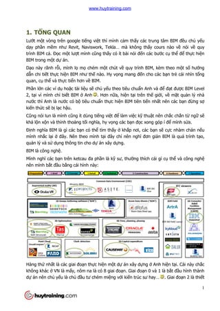 1. TỔNG QUAN
Lướt một vòng trên google ti
dạy phần mềm như Revit, Naviswork, Tekla… mà không th
trình BIM cả. Đọc một lượt mình c
BIM trong một dự án.
Dạo này rãnh rỗi, mình lọ
dẫn chi tiết thực hiện BIM như th
quan, cụ thể và thực tiển hơn v
Phần lớn các ví dụ hoặc tài li
2, tại vì mình chỉ biết BIM
nước thì Anh là nước có bộ
kiến thức sẽ bị lạc hậu.
Cũng nói lun là mình cũng ít d
khá lộn xộn và thỉnh thoảng t
Định nghĩa BIM là gì các bạ
mình nhắc lại ở đây. Nên theo m
quản lý và sử dụng thông tin cho d
BIM là công nghệ.
Mình nghĩ các bạn trên ketcau đa ph
nên mình bắt đầu bằng cái hình này:
Hàng thứ nhất là các giai đo
không khác ở VN là mấy, nôm na là có 8 giai đo
dự án nên chủ yếu là chủ đ
t vòng trên google tiếng việt thì mình cảm thấy các trung tâm BIM đ
ư Revit, Naviswork, Tekla… mà không thấy cours nào v
t mình cũng thấy có ít bài nói đến các bư
mọ chém một chút về quy trình BIM, kèm theo m
n BIM như thế nào. Hy vọng mang đến cho các b
n hơn về BIM.
c tài liệu sẽ chủ yếu theo tiêu chuẩn Anh và đ
t BIM ở Anh . Hơn nữa, hiện tại trên thế giớ
ộ tiêu chuẩn thực hiện BIM tiên tiến nhấ
ũng ít dùng tiếng việt để làm việc kỹ thuật nên ch
ng tối nghĩa, hy vọng các bạn đọc xong góp í đ
ạn có thể tìm thấy ở khắp nơi, các bạn s
đây. Nên theo mình tại đây chỉ nên nghĩ đơn giản BIM là quá trình t
ng thông tin cho dự án xây dựng.
n trên ketcau đa phần là kỹ sư, thường thích cái gì c
ng cái hình này:
t là các giai đoạn thực hiện một dự án xây dựng ở Anh h
, nôm na là có 8 giai đoạn. Giai đoạn 0 và 1 là b
đầu tư chém miệng với kiến trúc sư hay…
1
y các trung tâm BIM đều chủ yếu
y cours nào về nói về quy
n các bước cụ thể để thực hiện
quy trình BIM, kèm theo một số hướng
n cho các bạn trẻ cái nhìn tổng
n Anh và để đạt được BIM Level
ới, về mặt quản lý nhà
ất nên các bạn đừng sợ
t nên chắc chắn từ ngữ sẽ
c xong góp í để mình sửa.
n sẽ cực nhàm chán nếu
n BIM là quá trình tạo,
ng thích cái gì cụ thể và công nghệ
Anh hiện tại. Cái này chắc
n 0 và 1 là bắt đầu hình thành
n trúc sư hay… . Giai đoạn 2 là thiết
www.huytraining.com
 