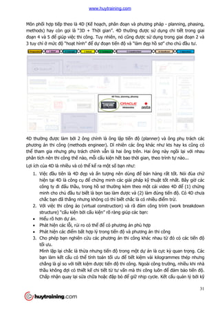 Môn phối hợp tiếp theo là 4D (K
methods) hay còn gọi là “3D + Th
đoạn 4 và 5 để giúp việc thi công. Tuy nhiên, nó c
3 tuy chỉ ở mức độ “hoạt hình”
4D thường được làm bởi 2 ông chính là ông l
phương án thi công (methods engineer). D
thể tham gia nhưng phụ trách chính v
phân tích nên thi công thế nào, m
Lợi ích của 4D là nhiều và có th
1. Việc đầu tiên là 4D đ
hiện tại 4D là công c
công ty đi đấu thầu, trong h
minh cho chủ đầu tư bi
chắc bạn đã thắng nhưng không có th
2. Với việc thi công ảo (virtual construction) và rã
structure) “cấu kiện b
 Hiểu rõ hơn dự án.
 Phát hiện các lỗi, rủi
 Phát hiện các điểm b
3. Cho phép bạn nghiên c
tối ưu.
Mình lặp lại chắc là th
bạn làm kết cấu có th
chẳng là gì so với tiế
thầu không đợi có thi
Chấp nhận quay lại s
p theo là 4D (Kế hoạch, phân đoạn và phương pháp
i là “3D + Thời gian”. 4D thường được sử d
c thi công. Tuy nhiên, nó cũng được sử dụng trong giai đo
t hình” để dự đoạn tiến độ và “làm đẹp hồ sơ” cho ch
i 2 ông chính là ông lập tiến độ (planner) và ông ph
phương án thi công (methods engineer). Dĩ nhiên các ông khác như kts hay ks c
trách chính vẫn là hai ông trên. Hai ông này ng
nào, mỗi cấu kiện hết bao thời gian, theo trình t
u và có thể kể ra một số bạn như:
u tiên là 4D đẹp và ấn tượng nên dùng để bán hàng r
i 4D là công cụ để chứng minh các giải pháp kỹ thuậ
u, trong hồ sơ thường kèm theo một cái video 4D đ
u tư biết là bọn tao làm được và (2) làm đúng ti
ng nhưng không có thì biết chắc là có nhiều đi
o (virtual construction) và rã đám công tr
n bởi cấu kiện” rõ ràng giúp các bạn:
ro có thể để có phương án phù hợp
m bất hợp lý trong tiến độ và phương án thi công
n nghiên cứu các phương án thi công khác nhau t
c là thừa nhưng tiến độ trong một dự án là c
u có thể tính toán tối ưu để tiết kiệm vài kilogrammes thép nhưng
ết kiệm được tiến độ thi công. Ngoài công trư
i có thiết kế chi tiết từ tư vấn mà thi công luôn đ
i sửa chữa hoặc đập bỏ để giữ nhịp cycle. K
31
n và phương pháp - planning, phasing,
dụng chi tiết trong giai
ng trong giai đoạn 2 và
sơ” cho chủ đầu tư.
(planner) và ông phụ trách các
ên các ông khác như kts hay ks cũng có
n là hai ông trên. Hai ông này ngồi lại với nhau
i gian, theo trình tự nào...
bán hàng rất tốt. Nói đùa chứ
ật tốt nhất. Bây giờ các
t cái video 4D để (1) chứng
c và (2) làm đúng tiến độ. Có 4D chưa
u điểm trừ.
đám công trình (work breakdown
và phương án thi công
u các phương án thi công khác nhau từ đó có các tiến độ
án là cực kỳ quan trọng. Các
m vài kilogrammes thép nhưng
thi công. Ngoài công trường, nhiều khi nhà
à thi công luôn để đảm bảo tiến độ.
p cycle. Kết cấu quản lý bởi kỹ
www.huytraining.com
 