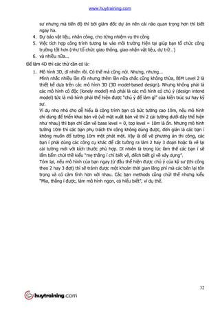 32
sư nhưng mà tiến độ thì bởi giám đốc dự án nên cái nào quan trọng hơn thì biết
ngay ha.
4. Dự báo vật liệu, nhân công, cho từng nhiệm vụ thi công
5. Việc tích hợp công trình tương lai vào môi trường hiện tại giúp bạn tổ chức công
trường tốt hơn (như tổ chức giao thông, giao nhận vật liệu, dự trữ…)
6. và nhiều nữa...
Để làm 4D thì các thứ cần có là:
1. Mô hình 3D, dĩ nhiên rồi. Có thế mà cũng nói. Nhưng, nhưng...
Mình nhắc nhiều lần rồi nhưng thêm lần nữa chắc cũng không thừa, BIM Level 2 là
thiết kế dựa trên các mô hình 3D (3D model-based design). Nhưng không phải là
các mô hình cô độc (lonely model) mà phải là các mô hình có chủ ý (design intend
model) tức là mô hình phải thể hiện được “chủ ý để làm gì” của kiến trúc sư hay kỹ
sư.
Ví dụ nho nhỏ cho dễ hiểu là công trình bạn có bức tường cao 10m, nếu mô hình
chỉ dùng để triển khai bản vẽ (về mặt xuất bản vẽ thì 2 cái tường dưới đây thể hiện
như nhau) thì bạn chỉ cần vẽ base level = 0, top level = 10m là ổn. Nhưng mô hình
tường 10m thì các bạn phụ trách thi công không dùng được, đơn giản là các bạn í
không muốn đổ tường 10m một phát một. Vậy là để vẽ phương án thi công, các
bạn í phải dùng các công cụ khác để cắt tường ra làm 2 hay 3 đoạn hoặc là vẽ lại
cái tường mới với kích thước phù hợp. Dĩ nhiên là trong lúc làm thế các bạn í sẽ
lẩm bẩm chửi thề kiểu “mẹ thằng í chỉ biết vẽ, đếch biết gì về xây dựng”.
Tóm lại, nếu mô hình của bạn ngay từ đầu thể hiện được chủ ý của kỹ sư (thi công
theo 2 hay 3 đợt) thì sẽ tránh được một khoản thời gian lãng phí mà các bên lại tôn
trọng và có cảm tình hơn với nhau. Các bạn methods cũng chửi thế nhưng kiểu
“Mịa, thằng í được, làm mô hình ngon, có hiểu biết”, ví dụ thế.
www.huytraining.com
 