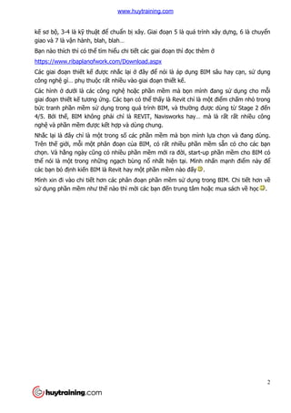 2
kế sơ bộ, 3-4 là kỹ thuật để chuẩn bị xây. Giai đoạn 5 là quá trình xây dựng, 6 là chuyển
giao và 7 là vận hành, blah, blah…
Bạn nào thích thì có thể tìm hiểu chi tiết các giai đoạn thì đọc thêm ở
https://www.ribaplanofwork.com/Download.aspx
Các giai đoạn thiết kế được nhắc lại ở đây để nói là áp dụng BIM sâu hay cạn, sử dụng
công nghệ gì… phụ thuộc rất nhiều vào giai đoạn thiết kế.
Các hình ở dưới là các công nghệ hoặc phần mềm mà bọn mình đang sử dụng cho mỗi
giai đoạn thiết kế tương ứng. Các bạn có thể thấy là Revit chỉ là một điểm chấm nhỏ trong
bức tranh phần mềm sử dụng trong quá trình BIM, và thường được dùng từ Stage 2 đến
4/5. Bởi thế, BIM không phải chỉ là REVIT, Navisworks hay… mà là rất rất nhiều công
nghệ và phần mềm được kết hợp và dùng chung.
Nhắc lại là đây chỉ là một trong số các phần mềm mà bọn mình lựa chọn và đang dùng.
Trên thế giới, mỗi một phân đoạn của BIM, có rất nhiều phần mềm sẵn có cho các bạn
chọn. Và hằng ngày cũng có nhiều phần mềm mới ra đời, start-up phần mềm cho BIM có
thể nói là một trong những ngạch bùng nổ nhất hiện tại. Mình nhấn mạnh điểm này để
các bạn bỏ định kiến BIM là Revit hay một phần mềm nào đấy .
Mình xin đi vào chi tiết hơn các phân đoạn phần mềm sử dụng trong BIM. Chi tiết hơn về
sử dụng phần mềm như thế nào thì mời các bạn đến trung tâm hoặc mua sách về học .
www.huytraining.com
 