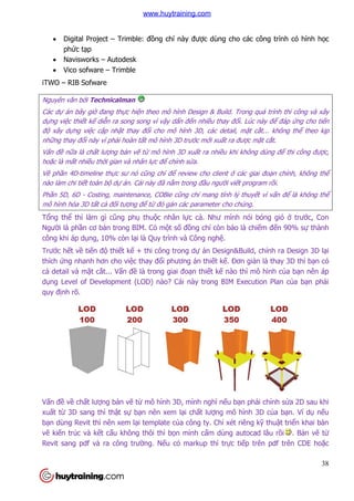 38
 Digital Project – Trimble: đồng chí này được dùng cho các công trình có hình học
phức tạp
 Navisworks – Autodesk
 Vico sofware – Trimble
iTWO – RIB Sofware
Nguyên văn bởi Technicalman
Các dự án bây giờ đang thực hiện theo mô hình Design & Build. Trong quá trình thi công và xây
dựng việc thiết kế diễn ra song song vì vậy dẩn đến nhiều thay đổi. Lúc này để đáp ứng cho tiến
độ xây dựng việc cập nhật thay đổi cho mô hình 3D, các detail, mặt cắt... không thể theo kịp
những thay đổi này vì phải hoàn tất mô hình 3D trước mới xuất ra được mặt cắt.
Vấn đề nữa là chất lượng bản vẽ từ mô hình 3D xuất ra nhiều khi không dùng để thi công được,
hoặc là mất nhiều thời gian và nhân lực để chỉnh sửa.
Về phần 4D-timeline thực sư nó cũng chỉ để review cho client ở các giai đoạn chính, không thể
nào làm chi tiết toàn bộ dự án. Cái này đã nằm trong đầu người viết program rồi.
Phần 5D, 6D - Costing, maintenance, COBie cũng chỉ mang tính lý thuyết vì vấn để là không thể
mô hình hóa 3D tất cả đối tượng để từ đó gán các parameter cho chúng.
Tổng thể thì làm gì cũng phụ thuộc nhân lực cả. Như mình nói bóng gió ở trước, Con
Người là phần cơ bản trong BIM. Có một số đồng chí còn bảo là chiếm đến 90% sự thành
công khi áp dụng, 10% còn lại là Quy trình và Công nghệ.
Trước hết về tiến độ thiết kế + thi công trong dự án Design&Build, chính ra Design 3D lại
thích ứng nhanh hơn cho việc thay đổi phương án thiết kế. Đơn giản là thay 3D thì bạn có
cả detail và mặt cắt... Vấn đề là trong giai đoạn thiết kế nào thì mô hình của bạn nên áp
dụng Level of Development (LOD) nào? Cái này trong BIM Execution Plan của bạn phải
quy định rõ.
Vấn đề về chất lượng bản vẽ từ mô hình 3D, mình nghĩ nếu bạn phải chỉnh sửa 2D sau khi
xuất từ 3D sang thì thật sự bạn nên xem lại chất lượng mô hình 3D của bạn. Ví dụ nếu
bạn dùng Revit thì nên xem lại template của công ty. Chỉ xét riêng kỹ thuật triển khai bản
vẽ kiến trúc và kết cấu không thôi thì bọn mình cấm dùng autocad lâu rồi . Bản vẽ từ
Revit sang pdf và ra công trường. Nếu có markup thì trực tiếp trên pdf trên CDE hoặc
www.huytraining.com
 