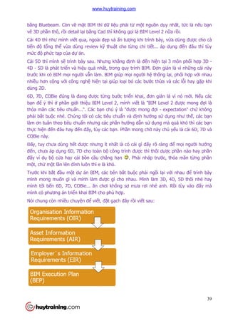 bằng Bluebeam. Còn về mặ
vẽ 3D phần thô, rồi detail lạ
Cái 4D thì như mình viết qua, ngoài đ
tiến độ tổng thể vừa dùng review k
mức độ phức tạp của dự án.
Cái 5D thì mình sẽ trình bày sau. Nh
4D - 5D là phát triển và hiệ
trước khi có BIM mọi ngườ
nhiều hơn cộng với công ngh
dùng 2D.
6D, 7D, COBie đúng là đang đư
bạn để ý thì ở phần giới thi
thỏa mãn các tiêu chuẩn...". Các b
phải bắt buộc nhé. Chúng tôi có các tiêu chu
làm ơn tuân theo tiêu chuẩ
thực hiện đến đâu hay đến đ
COBie này.
Đấy, tuy chưa dùng hết đư
đến, chưa áp dụng 6D, 7D cho toàn b
đấy ví dụ bộ cửa hay cái b
một, chứ một lần lên đỉnh luôn thì e là khó.
Trước khi bắt đầu một dự
mình mong muốn gì và mình làm
mình tới bến 6D, 7D, COBie... ăn chơi không s
mình có phương án triển khai BIM cho phù h
Nói chung còn nhiều chuyện đ
ặt BIM thì dữ liệu phải từ một nguồn duy nh
ại bằng Cad thì không gọi là BIM Level 2 n
t qua, ngoài đẹp và ấn tượng khi trình bày, v
a dùng review kỹ thuật cho từng chi tiết... áp d
án.
trình bày sau. Nhưng khẳng định là đến hiện tạ
ệu quả nhất, trong quy trình BIM. Đơn gi
ời vẫn làm. BIM giúp mọi người hệ thống l
i công nghệ hiện tại giúp loại bỏ các bước thừa và c
6D, 7D, COBie đúng là đang được từng bước triển khai, đơn giản là vì nó m
i thiệu BIM Level 2, mình viết là "BIM Level 2 đư
n...". Các bạn chú ý là "được mong đợi - expectation" ch
c nhé. Chúng tôi có các tiêu chuẩn và định hướng sử
ẩn nhưng các phần hướng dẫn sử dụng mà quá khó thì các b
n đấy, tùy các bạn. Phần mong chờ này ch
t được nhưng ít nhất là có cái gì đấy rõ ràng
ng 6D, 7D cho toàn bộ công trình được thì thôi dư
a hay cái bồn cầu chẳng hạn . Phải nháp trước, th
nh luôn thì e là khó.
án BIM, các bên bắt buộc phải ngồi lại v
n gì và mình làm được gì cho nhau. Mình làm 3D, 4D, 5D thôi nhé hay
n 6D, 7D, COBie... ăn chơi không sợ mưa rơi nhé anh. R
n khai BIM cho phù hợp.
n để viết, đặt gạch đây rồi viết sau:
39
n duy nhất, tức là nếu bạn
i là BIM Level 2 nữa rồi.
ng khi trình bày, vừa dùng được cho cả
t... áp dụng đến đâu thì tùy
ại 3 môn phối hợp 3D -
Đơn giản là vì những cái này
ng lại, phối hợp với nhau
a và các lỗi hay gặp khi
n là vì nó mới. Nếu các
t là "BIM Level 2 được mong đợi là
expectation" chứ không
dụng như thế, các bạn
ng mà quá khó thì các bạn
này chủ yếu là cái 6D, 7D và
y rõ ràng để mọi người hướng
ược phần nào hay phần
c, thỏa mãn từng phần
i với nhau để trình bày
c gì cho nhau. Mình làm 3D, 4D, 5D thôi nhé hay
mưa rơi nhé anh. Rồi tùy vào đấy mà
www.huytraining.com
 