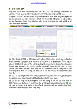 8. Dự toán 5D
Tiếp bước 3D, 4D mình xin gi
và nhanh nhanh quay lại ph
Cũng như 3D và 4D, các bạ
các bạn bên cạnh các phần m
chí như Causeway, CostX, Vico… D
toán (estimating engineer).
Ưu điểm lớn của BIM 5D có th
ty bốc tách khối lượng bằng cách
công ty thì bốc khối lượng t
Takeoff hoặc Bluebeam… Ch
đến các phần trang thiết bị
mới xong và có chính xác không. V
luôn .
Chỉ lưu ý là các công ty khác nhau s
làm dự toán cũng khác nhau nên s
Bởi vậy nếu chỉ dùng các ch
(BIM Platform), ví dụ Revit, thì kh
các công ty thường có các Add
phần mềm chuyên dụng mà mình
c 3D, 4D mình xin giới thiệu luôn 5D = 4D + Dự Toán (costing). Đ
i phần lý thuyết, nên mình không dài dòng đo
ạn có thể thấy là có khá nhiều phần mề
n mềm làm mô hình 3D. Để làm 5D chẳng h
chí như Causeway, CostX, Vico… Dĩ nhiên phần 5D này phải được ph
toán (estimating engineer).
a BIM 5D có thể là đoạn trích xuất khối lượng. Hiện t
ng cách in bản vẽ ra giấy, tô màu rồi đo b
ng từ file pdf bằng các phần mềm như On-
c Bluebeam… Chỉ có béton là dầm với sàn với cột thì còn ch
với hoàn thiện kiến trúc thì thôi rồi lượm ơi, không bi
i xong và có chính xác không. Với BIM, bạn có sẵn mô hình 3D thì t
ý là các công ty khác nhau sử dụng phần mềm dự toán khác nhau, phương pháp
ng khác nhau nên số liệu đầu vào nhiều khi khác nhau.
dùng các chức năng trích xuất khối lượng có sẵn c
Revit, thì khối lượng đầu ra không dùng được (khác format
ng có các Add-in đi kèm để xuất khối lượng phù hợ
ng mà mình đang dùng.
40
Toán (costing). Để tránh lạc đề
đoạn 5D này.
ềm chuyên dụng hỗ trợ
ng hạn, có một số đồng
c phụ trách bởi kỹ sư dự
n tại vẫn còn nhiều công
i đo bằng tay . Có một số
-Screen Takeoff, Active
t thì còn chịu được chứ đụng
m ơi, không biết lúc nào
n mô hình 3D thì tại sao không bốc
toán khác nhau, phương pháp
u khi khác nhau.
n của các phần mềm 3D
c (khác format ). Nên
ợp với đầu vào của các
www.huytraining.com
 