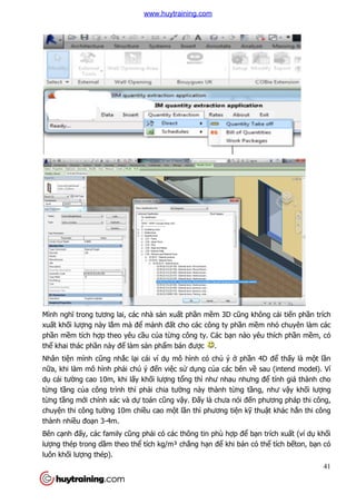 Mình nghĩ trong tương lai, các nhà s
xuất khối lượng này lắm mà đ
phần mềm tích hợp theo yêu c
thể khai thác phần này để làm s
Nhân tiện mình cũng nhắc l
nữa, khi làm mô hình phải chú ý đ
dụ cái tường cao 10m, khi l
từng tầng của công trình thì ph
từng tầng mới chính xác và d
chuyện thi công tường 10m chi
thành nhiều đoạn 3-4m.
Bên cạnh đấy, các family cũng ph
lượng thép trong dầm theo th
luôn khối lượng thép).
ương lai, các nhà sản xuất phần mềm 3D cũng không c
m mà để mảnh đất cho các công ty phần mề
p theo yêu cầu của từng công ty. Các bạn nào yêu thích ph
làm sản phẩm bán được .
c lại cái ví dụ mô hình có chủ ý ở phần 4D đ
i chú ý đến việc sử dụng của các bên về
ng cao 10m, khi lấy khối lượng tổng thì như nhau nhưng đ
a công trình thì phải chia tường này thành từng tầng, như v
hính xác và dự toán cũng vậy. Đấy là chưa nói đến phương pháp thi công,
ng 10m chiều cao một lần thì phương tiện kỹ thu
ũng phải có các thông tin phù hợp để bạ
m theo thể tích kg/m³ chẳng hạn để khi bán có th
41
ũng không cải tiến phần trích
ềm nhỏ chuyên làm các
n nào yêu thích phần mềm, có
n 4D để thấy là một lần
sau (intend model). Ví
ư nhau nhưng để tính giá thành cho
ng, như vậy khối lượng
n phương pháp thi công,
thuật khác hẳn thi công
ạn trích xuất (ví dụ khối
khi bán có thể tích bếton, bạn có
www.huytraining.com
 