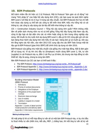 44
10. BIM Protocols
Để tránh nhầm lẫn thì hiện có 2 từ Protocol. Một là Protocol “đơn giản và cô động” hơi
mang “tính pháp lý” của hiệp hội xây dựng Anh (CIC), các bạn quay lại post định nghĩa
BIM Level 2 sẽ thấy là nó ở mục 5 trong các tiêu chuẩn. Cái BIM Protocols thứ hai chi tiết
hơn được xây dựng cụ thể bởi các công ty để triển khai BIM. Kiểu như tổng hội có cái
thông tư, các công ty xây dựng các tài liệu để triển khai thông tư vậy đó.
CIC = Construction Industry Council ~ Tổng hội xây dựng Anh quốc? Mình không chắc
lắm về phần dịch nhưng nôm na nó có thể giống Tổng Hội Xây Dựng Việt Nam vậy đó,
cũng là tập hợp và đại diện cho các cá nhân hoặc công ty làm trong công nghiệp xây
dựng. Để chuẩn bị cho nước Anh áp dụng BIM Level 2, dẫu gì thì CIC cũng gần gũi với các
bạn đang thực hành xây dựng hơn nên hiểu rõ các bạn í đang làm gì và muốn gì, nên sau
khi lắng nghe các hội viên, vào năm 2013 CIC cung cấp cho các BIM Task Group một tài
liệu gọi là BIM Protocol (giao thức BIM?) để chính thức áp dụng và năm 2016.
BIM Protocol vừa giống như một tiêu chuẩn vừa giống như một hợp đồng. Rất là đơn giản
để sử dụng nó. Ví dụ khi chủ đầu tư (Employer) muốn dùng BIM Level 2, OK, tư vấn
(supplier) in cái Protocol này ra, điền 2 cái Phụ Lục đi kèm, bỏ chung vào hợp đồng tư vấn
thiết kế. Vậy là xong, chúng ta cùng làm BIM.
Bản BIM Protocol của CIC các bạn có thế load ở đây:
 The BIM Protocol, http://www.bimtaskgroup.org/wp-conte...M-Protocol.pdf
 BIM Protocol Appendix 1, http://www.bimtaskgroup.org/wp-conte...Appendix-1.xls
 BIM Protocol Appendix 2, http://www.bimtaskgroup.org/wp-conte...appendix-2.doc
Về mặt pháp lý thì cứ mỗi hợp đồng tư vấn sẽ có một bản BIM Protocol này, ví dụ chủ đầu
tư thuê nhiều tư vấn (Kiến trúc, kết cấu, MEP…) chẳng hạn, thì mỗi ông tư vấn sẽ ký với
www.huytraining.com
 