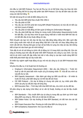 45
chủ đầu tư một BIM Protocol. Tuy hai cái Phụ lục nó có thể khác nhau tùy theo bộ môn
nhưng mà tổng thể thì là cùng một phiên bản BIM Protocol. Cái này để đảm bảo các bên
cùng nói một thứ tiếng .
Về mặt nội dung thì có một số điểm đáng chú ý là:
 Yêu cầu làm BIM phải theo chuẩn PAS 1992-2
 Yêu cầu phải có CDE
 Yêu cầu các mô hình phải làm trong BIM (Model Production) và mức độ chi tiết của
mô hình (Level of Detail)
 Yêu cầu phải có một đồng chí làm quản lý thông tin (Information Manager)
 Yêu cầu phải thiết lập các thông tin mong muốn (Information Requirements) trước
khi bắt đầu. Cái này theo mình là quan trọng nhất bởi vì triển khai BIM thế nào và
chi tiết đến đâu là tùy thuộc đồng chí này.
Mình khuyên các bạn trẻ nên đọc tài liệu trực tiếp bằng bằng tiếng Anh. Bên cạnh đấy
mình cũng muốn dich một số cái sang tiếng Việt bởi vì tán dóc với nhau bằng tiếng của
mình vẫn đã hơn. Nhưng thời gian có hạn với lại thiếu từ vựng cho mấy cái này nên không
biết có bạn trẻ nào tham gia với mình không?
Trên đấy là nói về cái thông tư chính rất cô động (có 15 trang thôi) của tổng hội. Còn các
công ty thường dựa trên đấy để phát triển BIM Protocols cho công ty của mình. Cái này
mới là cái mình muốn đề cập nhiều hơn bởi vì nếu công ty của bạn muốn dùng BIM thì
nhất thiết phải thành lập cái này trước tiên.
Dĩ nhiên tùy ngành nghề hoạt động và quy mô mà các công ty có các BIM Protocols khác
nhau.
Vế phía Chủ đầu tư, ít kỹ thuật hơn thì thường có:
 Employer’s Information Requirement (EIR) – Bản yêu cầu thông tin – Trước khi
thuê tư vấn thì phải biết mình muốn cái gì là đương nhiên . Vừa dễ cho mình và
vừa dễ cho tư vấn.
 BIM Capacity Assessment – Bản đánh giá năng lực BIM của đối tác – Dĩ nhiên là
trước khi thuê, phải biết năng lực nó thế nào để còn thuê.
 CIC BIM Protocol – Cái này là thông tư chung nên phải có, tuy nhiên phải điều
chỉnh các phụ lục để phù hợp với từng ông
 BIM Execution Plan – Trình bày triển khai BIM thế nào, cho mình và cho đối tác.
Về phía công ty xây dựng (nhà thầu) và tư vấn kỹ thuật, thường có các tài liệu chuẩn
như:
 BIM Standards – Tiêu chuẩn BIM của cả công ty trong đấy qui định qui trình hoạt
động BIM của công ty. Mình sẽ có một bài chi tiết sau
 BIM Golden Rules: Cài này thường đi theo BIM Standard, chi tiết hơn cho các bộ
môn
 BIM Project Execution Plan: Phương án triển khai BIM cho từng dự án
 BIM Competancy Assessment: như của chủ đầu tư
www.huytraining.com
 