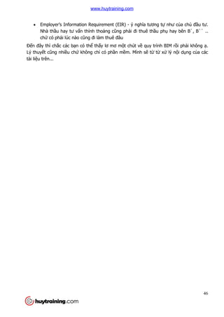 46
 Employer’s Information Requirement (EIR) - ý nghĩa tương tự như của chủ đầu tư.
Nhà thầu hay tư vấn thỉnh thoảng cũng phải đi thuê thầu phụ hay bên B`, B`` ..
chứ có phải lúc nào cũng đi làm thuê đâu
Đến đây thì chắc các bạn có thể thấy lơ mơ một chút về quy trình BIM rồi phải không ạ.
Lý thuyết cũng nhiều chứ không chỉ có phần mềm. Mình sẽ từ từ xử lý nội dụng của các
tài liệu trên...
www.huytraining.com
 