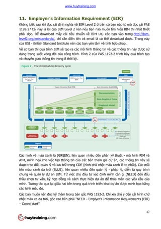 11. Employer’s Information Requirement (EIR)
Không biết sau khi đọc cái đ
1192-2? Cái này là lõi của BIM Level 2 nên n
phải đọc. Để download m
level2.org/en/standards/, ch
của BSI - British Standard Institute nên các b
Về cơ bản thì quá trình BIM s
dụng trong suốt vòng đời c
và chuyển giao thông tin trong 8 th
Các hình vẽ màu xanh lá (GREEN), liên quan nhi
AIM, minh họa cho việc tạo thông tin c
được trao đổi, quản lý và lưu tr
tên màu xanh da trời (BLUE), liên quan nhi
chung về quản lý dự án BIM. T
thầu chọn tư vấn, ký hợp đ
mình. Tương tác qua lại giữ
các hình màu đỏ.
Các bạn muốn nên đọc kỹ thêm trong b
nhật màu xa da trời, góc cao bên ph
– Capex start”.
Employer’s Information Requirement (EIR)
c cái định nghĩa về BIM Level 2 ở trên có bạn nào tò mò
a BIM Level 2 nên nếu bạn nào muốn tìm hi
download mấy cái tiêu chuẩn về BIM UK, các bạn vào trang
, chỉ cần điền tên và email là có thể download đư
British Standard Institute nên các bạn yên tâm về tính hợp pháp.
n thì quá trình BIM sẽ tạo ra các mô hình thông tin và các thông tin này
i của công trình. Hình 2 của PAS 1192-2 trình bày quá trình t
n giao thông tin trong 8 thời kỳ.
màu xanh lá (GREEN), liên quan nhiều đến phần kỹ thu
o thông tin của các bên tham gia dự án
ưu trữ trong CDE (hình chử nhật màu xanh lá to nh
i (BLUE), liên quan nhiều đến quản lý - pháp lý, di
n BIM. Từ việc chủ đầu tư xác định mình c
p đồng và cách thực hiện dự án để thỏa mãn các yêu c
ữa hai bên trong quá trình triển khai dự án đư
thêm trong bản gốc PAS 1192-2. Chỉ xin chú ý đ
c cao bên phải “NEED - Emplyer’s Information Requirements (EIR)
47
Employer’s Information Requirement (EIR)
n nào tò mò đọc cái PAS
n tìm hiểu BIM thì nhất thiết
n vào trang http://bim-
download được. Trang này
p pháp.
o ra các mô hình thông tin và các thông tin này được sử
2 trình bày quá trình tạo
thuật - mô hình PIM và
án, các thông tin này sẽ
t màu xanh lá to nhất). Các mũi
pháp lý, diễn tả quy trình
nh cần gì (NEED) đến đấu
a mãn các yêu cầu của
án được minh họa bằng
xin chú ý đến cái hình chữ
Emplyer’s Information Requirements (EIR)
www.huytraining.com
 
