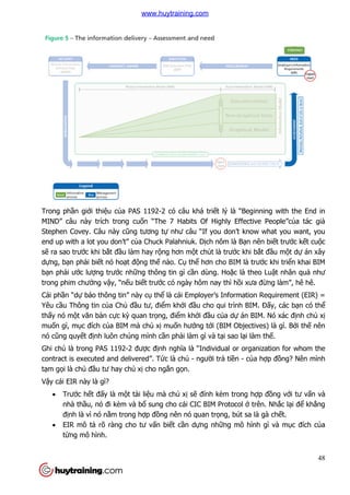 Trong phần giới thiệu của PAS 1192
MIND” câu này trích trong cu
Stephen Covey. Câu này cũng t
end up with a lot you don’t” c
sẽ ra sao trước khi bắt đầu làm hay r
dựng, bạn phải biết nó hoạ
bạn phải ước lượng trước nh
trong phim chưởng vậy, “nế
Cái phần “dự báo thông tin” này c
Yêu cầu Thông tin của Chủ
thấy nó một văn bản cực kỳ
muốn gì, mục đích của BIM mà ch
nó cũng quyết định luôn chúng mình c
Ghi chú là trong PAS 1192-
contract is executed and delivered”. T
tạm gọi là chủ đầu tư hay ch
Vậy cái EIR này là gì?
 Trước hết đấy là mộ
nhà thầu, nó đi kèm và b
định là vì nó nằm trong h
 EIR mô tả rõ ràng cho t
từng mô hình.
a PAS 1192-2 có câu khá triết lý là “Beginning with the End in
trong cuốn “The 7 Habits Of Highly Effective People”c
ũng tương tự như câu “If you don’t know what you want, you
end up with a lot you don’t” của Chuck Palahniuk. Dịch nôm là Bạn nên bi
u làm hay rộng hơn một chút là trước khi b
ạt động thế nào. Cụ thể hơn cho BIM là trư
c những thông tin gì cần dùng. Hoặc là theo Lu
ếu biết trước có ngày hôm nay thì hồi xưa đ
báo thông tin” này cụ thể là cái Employer’s Information Requirement (EIR) =
ủ đầu tư, điểm khởi đầu cho qui trình BIM.
ỳ quan trọng, điểm khởi đầu của dự án BIM. Nó xác đ
a BIM mà chủ xị muốn hướng tới (BIM Objectives) là gì. B
nh luôn chúng mình cần phải làm gì và tại sao lại làm th
-2 được định nghĩa là “Individual or organization for whom the
contract is executed and delivered”. Tức là chủ - người trả tiền - củ
u tư hay chủ xị cho ngắn gọn.
ột tài liệu mà chủ xị sẽ đính kèm trong h
u, nó đi kèm và bổ sung cho cái CIC BIM Protocol ở trên. Nh
m trong hợp đồng nên nó quan trọng, bút sa là gà ch
rõ ràng cho tư vấn biết cần dựng những mô hình gì và m
48
t lý là “Beginning with the End in
n “The 7 Habits Of Highly Effective People”của tác giả
như câu “If you don’t know what you want, you
n nên biết trước kết cuộc
c khi bắt đầu một dự án xây
hơn cho BIM là trước khi triển khai BIM
c là theo Luật nhân quả như
i xưa đừng làm”, hê hê.
là cái Employer’s Information Requirement (EIR) =
u cho qui trình BIM. Đấy, các bạn có thể
án BIM. Nó xác định chủ xị
i (BIM Objectives) là gì. Bởi thế nên
i làm thế.
à “Individual or organization for whom the
ủa hợp đồng? Nên mình
đính kèm trong hợp đồng với tư vấn và
trên. Nhắc lại để khẳng
ng, bút sa là gà chết.
ng mô hình gì và mục đích của
www.huytraining.com
 