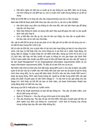 49
 EIR định nghĩa chi tiết chủ xị muốn gì từ các thông tin của BIM. Nôm na là trong
mô hình thông tin mà BIM tạo ra, chủ xị muốn trích xuất nhưng thông tin gì để sử
dụng.
Nhắc lại là EIR đặt ra rõ ràng các yêu cầu (requirements) của chủ xị nên nó giúp:
Đảm bảo thiết kế được phát triển theo yêu cầu của chủ xị, cái chủ xị cần (NEED)
 Xác định được mục đích của thông tin cần trao đổi, nên các bên tham gia dễ dàng
hợp tác với nhau hơn.
 Đảm bảo thông tin được sử dụng một cách hiệu quả để giúp cho việc ra các quyết
định một cách hợp lý.
 Chủ xị biết đầu vào cần gì, lúc nào thì cần can thiệp, lúc nào cần ra quyết định…
khi làm việc với tư vấn hay nhà thầu.
OK, vậy là viết EIR là cái gì và tại sao phải có nó. Bây giờ nói sơ đến cái nội dung của nó –
chi tiết thì đọc trong PAS 1192-2 §5.
Để có một cái EIR tốt, chủ xị phải nắm rõ các kịch bản hoạt động và bảo trì của công trình
mình. Các bạn có thể thấy trên chu trình thông tin ở cái Hình số 2, phần Hoạt động, Sử
dụng, Bảo trì (Stage 7) được khép kín với điểm khởi đầu. Đúng qui trình thì là chủ xị có
(1) kịch bản, kết hợp với tiêu chuẩn về quản lý thông tin cho giai đoạn vận hành PAS
1192-3 (xem phần tiêu chuẩn của BIM Level ở trên) để thành lập các yêu cầu để “quản lý
tài sản Asset Management” là (2) Organisational information requirements (OIR) và (3)
Asset information requirements (AIR). Từ đấy sẽ có bản EIR cho cả dự án.
Nói thêm một chút là chính phủ Anh bắt buộc dùng BIM Level 2 chủ yếu là đánh vào phần
quản lý tài sản này tại vì phần này mới nhiều tiền (các bạn xem lại cái post về giá trị công
trình theo vòng đời), họ hy vọng tiết kiệm được 20-25% nếu các tiêu chuẩn BIM Level 2
được áp dụng đúng. Mình nghĩ trong tương lai, người ta sẽ tập trung phát triển các giải
pháp cho phần Chuyển giao và Vận hành (Stage 6 – 7) này hơn là các giải pháp cho các
Stage 0-5. Giới thiệu sơ thế để các bạn có khái niệm, cái Asset Information Model này
xứng đáng được chi tiết hơn sau này.
Nôi dung của EIR ít nhất phải có 3 phần chính:
 Một số Kỹ thuật (technical) cơ bản để tạo thông tin - Yêu cầu về phần mềm, mức
độ chi tiết trong mô hình, …
 Quản lý Thông tin – Yêu cầu về quy trình quản lý khi dùng BIM
 Yêu cầu thương mại: Yêu cầu về các mô hình BIM, thời gian chuyển giao dữ liệu và
định nghĩa mục đích của thông tin. (comercial - mình dịch là thương mại nhưng
trong trường hợp này vẫn cảm thấy không ổn)
www.huytraining.com
 