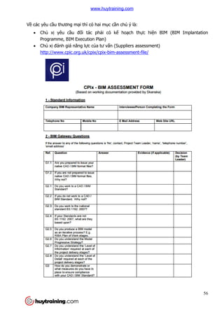 Về các yêu cầu thương mại
 Chủ xị yêu cầu đố
Programme, BIM Execution Plan)
 Chủ xị đánh giá năng l
http://www.cpic.org.uk/cpix/cpix
thì có hai mục cần chú ý là:
ối tác phải có kế hoạch thực hiện BIM (BIM Implantation
Programme, BIM Execution Plan)
đánh giá năng lực của tư vấn (Suppliers assessment)
http://www.cpic.org.uk/cpix/cpix-bim-assessment-file/
56
n BIM (BIM Implantation
www.huytraining.com
 