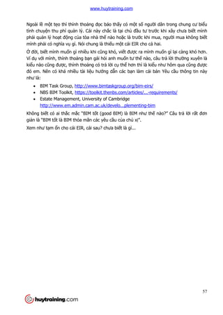 57
Ngoài lề một tẹo thì thỉnh thoảng đọc báo thấy có một số người dân trong chung cư biểu
tình chuyện thu phí quản lý. Cái này chắc là tại chủ đầu tư trước khi xây chưa biết mình
phải quản lý hoạt động của tòa nhà thế nào hoặc là trước khi mua, người mua không biết
mình phải có nghĩa vụ gì. Nói chung là thiếu một cái EIR cho cả hai.
Ở đời, biết mình muốn gì nhiều khi cũng khó, viết được ra mình muốn gì lại càng khó hơn.
Ví dụ với mình, thỉnh thoảng bạn gái hỏi anh muốn tư thế nào, câu trả lời thường xuyên là
kiểu nào cũng được, thỉnh thoảng có trả lời cụ thể hơn thì là kiểu như hôm qua cũng được
đó em. Nên có khá nhiều tài liệu hướng dẫn các bạn làm cái bản Yêu cầu thông tin này
như là:
 BIM Task Group, http://www.bimtaskgroup.org/bim-eirs/
 NBS BIM Toolkit, https://toolkit.thenbs.com/articles/...-requirements/
 Estate Management, University of Cambridge
http://www.em.admin.cam.ac.uk/develo...plementing-bim
Không biết có ai thắc mắc “BIM tốt (good BIM) là BIM như thế nào?” Câu trả lời rất đơn
giản là “BIM tốt là BIM thỏa mãn các yêu cầu của chủ xị”.
Xem như tạm ổn cho cái EIR, cái sau? chưa biết là gì...
www.huytraining.com
 