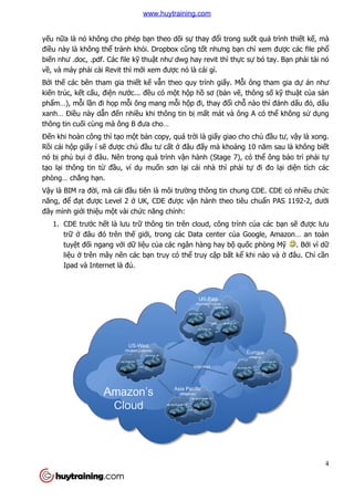 yếu nữa là nó không cho phép b
điều này là không thể tránh kh
biến như .doc, .pdf. Các file k
về, và máy phải cài Revit thì m
Bởi thế các bên tham gia thi
kiến trúc, kết cấu, điện nướ
phẩm…), mỗi lần đi họp mỗ
xanh… Điều này dẫn đến nhi
thông tin cuối cùng mà ông B đưa c
Đến khi hoàn công thì tạo m
Rồi cái hộp giấy í sẽ được ch
nó bị phủ bụi ở đâu. Nên trong quá tr
tạo lại thông tin từ đầu, ví d
phòng… chẳng hạn.
Vậy là BIM ra đời, mà cái đ
năng, để đạt được Level 2
đây mình giới thiệu một vài ch
1. CDE trước hết là lưu
trữ ở đâu đó trên th
tuyệt đối ngang với d
liệu ở trên mây nên các b
Ipad và Internet là đ
a là nó không cho phép bạn theo dõi sự thay đổi trong suốt quá trình thi
tránh khỏi. Dropbox cũng tốt nhưng bạn chỉ
df. Các file kỹ thuật như dwg hay revit thì thực sự
i cài Revit thì mới xem được nó là cái gì.
các bên tham gia thiết kế vẫn theo quy trình giấy. Mỗi ông tham gia d
ớc... đều có một hộp hồ sơ (bản vẽ, thông s
ỗi ông mang mỗi hộp đi, thay đổi chỗ nào thì
n nhiều khi thông tin bị mất mát và ông A có th
i cùng mà ông B đưa cho…
o một bản copy, quá trời là giấy giao cho ch
c chủ đầu tư cất ở đâu đấy mà khoảng 10 năm sau là không bi
đâu. Nên trong quá trình vận hành (Stage 7), có th
u, ví dụ muốn sơn lại cái nhà thì phải tự
i, mà cái đầu tiên là môi trường thông tin chung CDE. CDE có nhi
c Level 2 ở UK, CDE được vận hành theo tiêu chu
t vài chức năng chính:
t là lưu trữ thông tin trên cloud, công trình củ
đâu đó trên thế giới, trong các Data center của Google, Amazon… an toàn
i dữ liệu của các ngân hàng hay bộ quốc phòng M
trên mây nên các bạn truy có thể truy cập bất kể khi nào và
Ipad và Internet là đủ.
4
t quá trình thiết kế, mà
xem được các file phổ
bó tay. Bạn phải tải nó
i ông tham gia dự án như
, thông số kỹ thuật của sản
nào thì đánh dấu đỏ, dấu
t mát và ông A có thể không sử dụng
y giao cho chủ đầu tư, vậy là xong.
ng 10 năm sau là không biết
n hành (Stage 7), có thể ông bảo trì phải tự
đi đo lại diện tích các
ng thông tin chung CDE. CDE có nhiều chức
nh theo tiêu chuẩn PAS 1192-2, dưới
ủa các bạn sẽ được lưu
a Google, Amazon… an toàn
c phòng Mỹ . Bởi vì dữ
khi nào và ở đâu. Chỉ cần
www.huytraining.com
 
