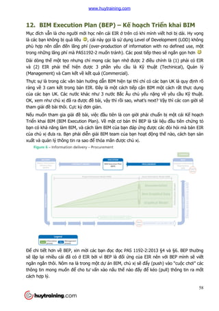12. BIM Execution Plan (BEP)
Mục đích vẫn là cho người m
là các bạn không bị quá liều
phù hợp nên dẫn đến lãng phí (over
trong những lãng phí mà PAS1192
Dài dòng thế một tẹo nhưng ch
và (2) EIR phải thể hiện đư
(Management) và Cam kết v
Thực sự là trong các văn bả
ràng về 3 cam kết trong bả
của các bạn UK. Các nước khác như 3 n
OK, xem như chủ xị đã ra đư
tham giải đề bài thôi. Cực k
Nếu muốn tham gia giải đề
Triển khai BIM (BIM Execution Plan). V
bạn có khả năng làm BIM, và cách làm BIM c
của chủ xị đưa ra. Bạn phả
xuất và quản lý thông tin ra sao đ
Để chi tiết hơn về BEP, xin m
sẽ lặp lại nhiều cái đã có ở
ngăn ngắn thôi. Nôm na là trong m
thông tin mong muốn để cho tư v
cách hợp lý.
Execution Plan (BEP) – Kế hoạch Tri
i mới học nên cái EIR ở trên có khi mình vi
u , cái này gọi là sử dụng Level of Development (LOD) không
n lãng phí (over-production of information with no defined use, m
ng lãng phí mà PAS1192-2 muốn tránh). Các post tiếp theo s
o nhưng chỉ mong các bạn nhớ được 2 điều chính là (1) ph
n được 3 phần yêu cầu là Kỹ thuật (Techinical), Qu
t về kết quả (Commercial).
ản hướng dẫn BIM hiện tại thì chỉ có các b
ản EIR. Đây là một cách tiếp cận BIM m
c khác như 3 nước Bắc Âu chủ yếu nặng v
được đề bài, vậy thì rồi sao, what’s next? V
c kỳ đơn giản.
ề bài, việc đầu tiên là con giời phải chuẩ
n khai BIM (BIM Execution Plan). Về mặt cơ bản thì BEP là tài li
năng làm BIM, và cách làm BIM của bạn đáp ứng được các đ
ải diễn giải BIM team của bạn hoạt động th
n lý thông tin ra sao để thỏa mãn được chủ xị.
BEP, xin mời các bạn đọc đọc PAS 1192-2:2013 §4 và §6. BEP thư
ở EIR bởi vì BEP là đối ứng của EIR nên v
thôi. Nôm na là trong một dự án BIM, chủ xị sẽ đẩy (push) vào “cu
cho tư vấn xào nấu thế nào đấy để kéo (pull) thông tin ra m
58
ch Triển khai BIM
trên có khi mình viết hơi bị dài. Hy vọng
ng Level of Development (LOD) không
production of information with no defined use, một
p theo sẽ ngắn gọn hơn
u chính là (1) phải có EIR
t (Techinical), Quản lý
có các bạn UK là quy định rõ
n BIM một cách rất thực dụng
ng về yêu cầu Kỹ thuật.
i sao, what’s next? Vậy thì các con giời sẽ
ẩn bị một cái Kế hoạch
n thì BEP là tài liệu đầu tiên chứng tỏ
c các đòi hỏi mà bản EIR
ng thế nào, cách bạn sản
2:2013 §4 và §6. BEP thường
a EIR nên với BEP mình sẽ viết
y (push) vào “cuộc chơi” các
kéo (pull) thông tin ra mốt
www.huytraining.com
 