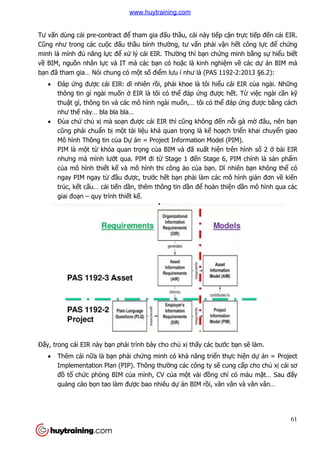 Tư vấn dùng cái pre-contract đ
Cũng như trong các cuộc đ
minh là mình đủ năng lực đ
về BIM, nguồn nhân lực và IT mà các b
bạn đã tham gia… Nói chung có m
 Đáp ứng được cái EIR: d
thông tin gì ngài mu
thuật gì, thông tin và các mô hình ngài mu
như thế này… bla bla bla…
 Đùa chứ chủ xị mà so
cũng phải chuẩn bị m
Mô hình Thông tin củ
PIM là một từ khóa qu
nhưng mà mình lướt qua. PIM đi t
của mô hình thiết kế
ngay PIM ngay từ đầ
trúc, kết cấu… cải tiế
giai đoạn – quy trình thi
Đấy, trong cái EIR này bạn ph
 Thêm cái nữa là bạn ph
Implementation Plan (PIP). Thông thư
đồ tổ chức phòng BIM c
quảng cáo bọn tao làm đư
contract để tham gia đấu thầu, cái này tiếp cận tr
c đấu thầu bình thường, tư vấn phải vận h
c để xử lý cái EIR. Thường thì bạn chứng minh b
c và IT mà các bạn có hoặc là kinh nghiệm v
ã tham gia… Nói chung có một số điểm lưu í như là (PAS 1192
c cái EIR: dĩ nhiên rồi, phải khoe là tôi hiểu cái EIR c
thông tin gì ngài muốn ở EIR là tôi có thể đáp ứng được hế
t gì, thông tin và các mô hình ngài muốn,… tôi có thể đáp
la bla bla…
mà soạn được cái EIR thì cũng không đến nỗ
một tài liệu khá quan trọng là kế hoạch tri
ủa Dự án = Project Information Model (PIM).
khóa quan trọng của BIM và đã xuất hiện trên hình s
t qua. PIM đi từ Stage 1 đến Stage 6, PIM chính là s
ế và mô hình thi công ảo của bạn. Dĩ nhi
ầu được, trước hết bạn phải làm các mô hình gi
ến dần, thêm thông tin dần để hoàn thiệ
quy trình thiết kế.
n phải trình bày cho chủ xị thấy các bước b
n phải chứng minh có khả năng triển thự
Implementation Plan (PIP). Thông thường các công ty sẽ cung c
c phòng BIM của mình, CV của một vài đồng chí có máu m
n tao làm được bao nhiêu dự án BIM rồi, vân vân và vân vân…
61
n trực tiếp đến cái EIR.
n hết công lực để chứng
ng minh bằng sự hiểu biết
m về các dự án BIM mà
m lưu í như là (PAS 1192-2:2013 §6.2):
u cái EIR của ngài. Những
ết. Từ việc ngài cần kỹ
đáp ứng được bằng cách
ỗi gà mờ đâu, nên bạn
ch triển khai chuyển giao
án = Project Information Model (PIM).
n trên hình số 2 ở bài EIR
n Stage 6, PIM chính là sản phẩm
ĩ nhiên bạn không thể có
i làm các mô hình giản đơn về kiến
ện dần mô hình qua các
c bạn sẽ làm.
ực hiện dự án = Project
cung cấp cho chủ xị cái sơ
ng chí có máu mặt… Sau đấy
i, vân vân và vân vân…
www.huytraining.com
 