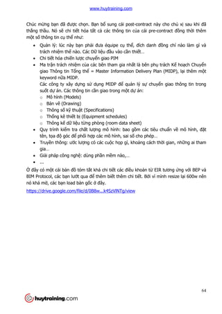 64
Chúc mừng bạn đã được chọn. Bạn bổ sung cái post-contract này cho chủ xị sau khi đã
thắng thầu. Nó sẽ chi tiết hóa tất cả các thông tin của cái pre-contract đồng thời thêm
một số thông tin cụ thể như:
 Quản lý: lúc này bạn phải đưa équipe cụ thể, đích danh đồng chí nào làm gì và
trách nhiệm thế nào. Các Dữ liệu đầu vào cần thiết…
 Chi tiết hóa chiến lược chuyển giao PIM
 Ma trận trách nhiệm của các bên tham gia nhất là bên phụ trách Kế hoạch Chuyển
giao Thông tin Tổng thể = Master Information Delivery Plan (MIDP), lại thêm một
keyword nữa MIDP.
Các công ty xây dựng sử dụng MIDP để quản lý sự chuyển giao thông tin trong
suốt dự án. Các thông tin cần giao trong một dự án:
o Mô hình (Models)
o Bản vẽ (Drawing)
o Thông số kỹ thuật (Specifications)
o Thống kê thiết bị (Equipment schedules)
o Thông kế dữ liệu từng phòng (room data sheet)
 Quy trình kiểm tra chất lượng mô hình: bao gồm các tiêu chuẩn về mô hình, đặt
tên, tọa độ góc để phối hợp các mô hình, sai số cho phép…
 Truyền thông: ước lượng có các cuộc họp gì, khoảng cách thời gian, những ai tham
gia…
 Giải pháp công nghệ: dùng phần mềm nào,…
 ...
Ở đây có một cái bản đồ tóm tắt khá chi tiết các điều khoản từ EIR tương ứng với BEP và
BIM Protocol, các bạn lướt qua để thêm biết thêm chi tiết. Bởi vì mình resize lại 600w nên
nó khá mờ, các bạn load bản gốc ở đây.
https://drive.google.com/file/d/0B8w...k4SzVlNTg/view
www.huytraining.com
 