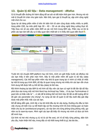 13. Quản lý dữ liệ
Có lý thuyết dẫn đường thì hành
mãi lý thuyết thì chán như gián luôn. Nên thôi, t
một chút cho vui.
Quay lại cái bảng phần mề
Xong phần CDE, ba môn ph
Tiếp theo nói về các phần m
phần các bạn làm kết cấu sư
Trước khi nói chuyện BIM platform hay mô hình, mình xin gi
các bạn thấy ở bên phải màn hình.
management). Các thể loại ph
lại mãi là trong quy trình BIM, d
hình dung hết được hết cụ
Rồi thỉnh thoảng lại bảo BIM là mô hình d
phải đưa vào trong một mô hình Revit hay Archicad hay Tekla... Ví d
post trên có thắc mắc là “… vì v
đó gán các parameter cho chúng”, hy v
được một phần thắc mắc củ
Để dễ dàng diễn giải, mình l
việc chung với kiến trúc sư đ
thiện cho dự án (architectural program), cái này làm cho t
nôm na là room-by-room. Mình ngh
để minh họa.
Cái hình nó hơi nhỏ nhưng c
yêu cầu, hoàn thiện thế nào, trong đ
ệu - Data management - dRofus
ng thì hành động đỡ sai sót và tiết kiệm thời gian hơn. Nhưng mà nói
ư gián luôn. Nên thôi, tạm gác lý thuyết lạ
ềm ở trên thì diện tích tô xám cũng đượ
n CDE, ba môn phối hợp 3D – 4D – 5D và cái công ngh
n mềm BIM và các mô hình trong BIM vậ
u sư ở đây quan tâm nhất bởi vì it nhiều liên quan đ
n BIM platform hay mô hình, mình xin giới thiệ
i màn hình. Đây là một phần mềm để
i phần mềm này khá là quan trọng tại vì mình c
i mãi là trong quy trình BIM, dữ liệu là quan trọng nhưng mà nhiều khi các b
thể dữ liệu (data) là thế nào.
o BIM là mô hình dữ liệu nên các bạn cứ ngh
t mô hình Revit hay Archicad hay Tekla... Ví d
c là “… vì vấn để là không thể mô hình hóa 3D t
đó gán các parameter cho chúng”, hy vọng cái bài về quản lý dữ
ủa các bạn.
i, mình lấy ví dụ khi khởi đầu dự án xây dựng, thư
sư để thành lập cái file chương trình tổ chứ
án (architectural program), cái này làm cho từng phòng t
room. Mình nghĩ các bạn đã thấy rồi nhưng mà m
nhưng cụ tỷ nó là cái file exel, chỉ rõ số hiệu t
nào, trong đấy có nội thất trang thiết bị gì, bla bla bla…
66
dRofus
i gian hơn. Nhưng mà nói
ại, xập xình công nghệ
ợc nhiều nhiều ra phết.
5D và cái công nghệ tăng cường thực tế.
ậy. Phần này có khi là
u liên quan đến Revit .
ệu trước cái dRofus mà
quản lý dữ liệu (data
i vì mình cứ nhắc đi nhắc
u khi các bạn vẫn chưa
nghĩ là tất tần tật dữ liệu
t mô hình Revit hay Archicad hay Tekla... Ví dụ bạn Technicalman ở
mô hình hóa 3D tất cả đối tượng để từ
liệu dưới đây giải đáp
ng, thường chủ đầu tư làm
ức không gian và hoàn
ng phòng từng phòng một, gọi
i nhưng mà mình cứ đưa cái hình
u từng phòng, diện tích
gì, bla bla bla…
www.huytraining.com
 