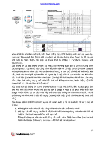 Ví dụ khi triển khai làm mô hình, trên Revit ch
room này bằng cách tạo Room, đ
khó hơn là hoàn thiện, n
equipment).
Các thông tin về các phòng (room) và FF&E này th
(Building Data). Gọi là Dữ li
những thông tin vớ vĩnh kiể
cấu, hoặc dự án có giá trị
bảo là dữ liệu (data) là linh h
trình. Bạn thử tưởng tượng mô hình ki
trang thiết bị… thì mô hình s
Tùy theo mức độ thông tin (Level of Information = LOI, PAS 1192
cho mô hình của mình nhưng mà gi
Stage 7 (vận hành) đi, thì các FF&E này ph
phải trong mô hình phải là các đ
nào).
Nếu là các object thật thì vi
lẽ sau:
1. Không phải nhà sản xu
2. Việc tạo các đối tượng t
thiết bị của Revit hay ArchiCad khá h
Thông thường các nhà s
CAD) như Catia, Solidwork, Inventor… đ
n khai làm mô hình, trên Revit chẳng hạn, KTS thường ph
o Room, đặt tên đánh số, tô màu tương ứng. Room thì d
n, nội thất và trang thiết bị (FF&E = Furniture, fixtures and
các phòng (room) và FF&E này thường được gọ
liệu Công trình để phân biệt với Dữ liệu D
ểu như ai làm chủ đầu tư, ai làm chủ trì thi
bao tiền…Đi ngược lại ở một vài cái post
u (data) là linh hồn của Object (family) thì Building Data là trái tim c
ng mô hình kiến trúc mà không có room, hoàn thi
… thì mô hình sẽ thế nào ạ?
thông tin (Level of Information = LOI, PAS 1192-
ưng mà giả dụ bạn ở Stage 4 hoặc 5 và ph
ì các FF&E này phải chứa các thông tin củ
i là các đối tượng (object) thật (hiệu gì và có thông tin k
t thì việc (1) tạo ra nó và (2) quản lý nó rất là phi
n xuất nào cũng có family cho sản phẩm củ
ng từ đầu là bất khả thi vì khả năng dựng hình cho n
a Revit hay ArchiCad khá hạn chế.
ng các nhà sản xuất dùng các phần mềm CAD cho cơ h
CAD) như Catia, Solidwork, Inventor… để thiết kế các object này.
67
ng phản ánh cái room-by-
ng. Room thì dễ rồi, cái
(FF&E = Furniture, fixtures and
ọi là Dữ liệu Công trình
u Dự án (Project Data) là
trì thiết kế kiến trúc, kết
ost ở trên cao, khi mình
a Object (family) thì Building Data là trái tim của công
n trúc mà không có room, hoàn thiện, nội thất
-2 §9) mà bạn phải làm
c 5 và phải phát triển đến
ủa nhà sản xuất. Tức là
u gì và có thông tin kỹ thuật thế
t là phiền hà tại vì một số
ủa mình.
ng hình cho nội thất và
m CAD cho cơ học (mechanical
bject này.
www.huytraining.com
 