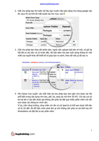 5
2. CDE cho phép bạn tìm kiếm dữ liệu bạn muốn một cách dàng như dùng google vậy
đó. Qua rồi cái thời đỏ mắt duyệt cây thư mục, yes
3. CDE cho phép bạn theo dõi phiên bản, ngoài việc upload một bản vẽ mới, nó giữ lại
hết tất cả các bản vẽ cũ trước đấy. Nó bảo đảm cho bạn luôn dùng thông tin mới
nhất của người khác để thiết kế và giúp bạn so sánh, theo dõi việc gì đã xảy ra
4. File Viewer trực tuyến: các CDE hiện tại cho phép bạn xem gần như được các file
phổ biến trong xây dựng như doc, pdf, xls, dwg các mô hình 3D IFC. Cái này cực kỳ
lợi hại bởi vì các bên tham gia không cần phải cài đặt quá nhiều phần mềm mà vẫn
xem được các thông tin mình cần.
Ví dụ, trên công trường, công nhân chỉ cần có cái Ipad là có thể xem được hết bản
vẽ từ 2D đến 3D để hiểu mình phải làm gì chứ không cần phải có cái Dell hay HP
Workstation cài đặt tất cả các phần mềm.
www.huytraining.com
 