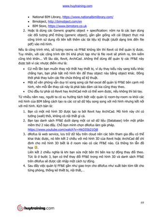 69
 National BIM Library, https://www.nationalbimlibrary.com/
 Bimobject, http://bimobject.com/en
 BIM Store, https://www.bimstore.co.uk
2. Hoặc là dùng các Generic graphic object + specification: nôm na là các bạn dùng
các đối tượng phổ thông (generic object), gần gần giống với cái Object thực mà
công trình sử dụng rồi liên kết thêm các tài liệu kỹ thuật (dưới dạng link đến file
pdf) vào mô hình.
Nếu là công trình nhỏ, số lượng rooms và FF&E không lớn thì Revit có thể quản lý được.
Tuy nhiên, với các công trình lớn thì khá phức tạp như là file revit sẽ phình ra, tìm kiếm
cũng khó khăn... Về lâu dài, Revit, ArchiCad…không thể dùng để quản lý các FF&E này
được bởi vì các nhược điểm như là:
 Cứ mỗi lần bạn muốn thay nội thất hay thiết bị, ví dụ thay kiểu này sang kiểu khác
chẳng hạn, bạn phải bật mô hình lên để thay object này bằng object khác. Đồng
thời phải thay luôn các file chứa thông số kỹ thuật.
 Một số văn phòng vẫn duy trì song song cái fiel excel để quản lý FF&E bên cạnh mô
hình, nên mỗi lẫn thay cái này là phải bảo đảm cái kia cũng thay theo.
 Chủ đầu tư phải có Revit hay ArchiCad mới có thể xem được, nếu không thì bó tay.
Từ nhiều năm nay, người ta có xu hướng tách biệt việc quản lý room-by-room ra khỏi các
mô hình của BIM bằng cách tạo ra các cơ sở dữ liệu song song với mô hình nhưng kết nối
với mô hình. Kịch bản là:
1. Bạn có một mô hình 3D được tạo ra bởi Revit hay ArchiCad. Mô hình này chỉ có
tường (wall) thôi, không có nội thất gì cả.
2. Bạn tạo danh sách FF&E dưới dạng một cơ sở dữ liệu (Database) trên một phần
mềm thứ 2 nào đấy. Chỗ bọn mình chọn dRofus làm giải pháp.
https://www.youtube.com/watch?v=HkO35b21Oj8
3. dRofus là web service, lưu trữ dữ liệu trên cloud nên các bên tham gia đều có thể
khai thác được, nó liên kết 2 chiều với mô hình 3D của Revit hoặc ArchiCad để chỉ
định cho mô hình 3D biết là ở room nào có các FF&E nào. Cả thông tin lẫn đồ
họa .
Liên kết 2 chiều nghĩa là khi bạn sửa một bên thì bên kia tự động thay đổi theo.
Tức là ở bước 3, bạn có thể thay đổi FF&E trong mô hình 3D và danh sách FF&E
trên dRofus sẽ được cật nhập một cách tự động.
4. Sau đấy việc quản lý FF&E gần như giao trọn cho dRofus như xuất bản tóm tắt cho
từng phòng, thống kê thiết bị, nội thất,…
www.huytraining.com
 