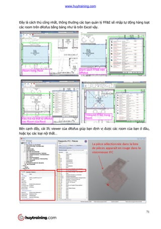Đây là cách thủ công nhất, thông thư
các room trên dRofus bằng b
Bên cạnh đấy, cái Ifc viewer c
hoặc lọc các loại nội thất…
t, thông thường các bạn quản lý FF&E sẽ nh
ng bảng như là trên Excel vậy.
y, cái Ifc viewer của dRofus giúp bạn định vị được các room c
71
nhập tự động hàng loạt
c các room của bạn ở đâu,
www.huytraining.com
 