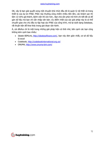 72
OK, vậy là bạn giải quyết xong một chuyện khá nhức đầu đó là quản lý nội thất và trang
thiết bị của dự án FF&E. Phần này thường cũng chiếm nhiều tiền lắm, các khách sạn thì
tầm 12-16% giá thành, bệnh viện thì còn hơn.. Bạn chả cần phải mô hình chi tiết tất cả để
gán dữ liệu mà bạn chỉ cần nhập văn bản. Ưu điểm nhất của các giải pháp này là có thể
chuyển giao cho chủ đầu tư tập hợp các FF&E của công trình, mà lại dưới dạng Database,
rất thuận tiện để khai thác trong giai đoạn vận hành.
À, cái dRofus chỉ là một trong những giải pháp hiện có thôi nhé, bên cạnh các bạn cũng
không kém cạnh bao nhiêu:
 Ideate–BIMLink, http://ideatesoftware.com/, bạn này đơn giản nhất, cơ sở dữ liệu
là excel
 Codebook, http://codebookinternational.org.uk/
 ONUMA, http://www.onuma-bim.com/
www.huytraining.com
 