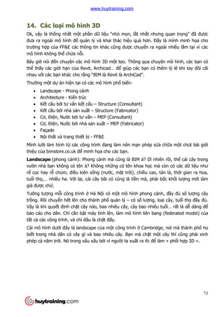 73
14. Các loại mô hình 3D
Ok, vậy là thống nhất một phần dữ liệu “nhỏ mọn, lắt nhắt nhưng quan trọng” đã được
đưa ra ngoài mô hình để quản lý và khai thác hiệu quả hơn. Đấy là mình minh họa cho
trường hợp của FF&E các thông tin khác cũng được chuyển ra ngoài nhiều lắm tại vì các
mô hình không thể chứa nỗi.
Bây giờ nói đến chuyện các mô hình 3D một tẹo. Thông qua chuyện mô hình, các bạn có
thể thấy các giới hạn của Revit, Archicad… để giúp các bạn có thêm lý lẽ khi tay đôi cãi
nhau với các bạn khác cho rằng “BIM là Revit là ArchiCad”.
Thường một dự án hiện tại có các mô hình phổ biến:
 Landscape - Phong cảnh
 Architecture - Kiến trúc
 Kết cấu bởi tư vấn kết cấu – Structure (Consultant)
 Kết cấu bởi nhà sản xuất – Structure (Fabricator)
 Cơ, Điện, Nước bởi tư vấn – MEP (Consultant)
 Cơ, Điện, Nước bởi nhà sản xuất – MEP (Fabricator)
 Façade
 Nội thất và trang thiết bị - FF&E
Mình lười làm hình từ các công trình đang làm nên mạn phép sửa chữa một chút bài giới
thiệu của bimstore.co.uk để minh họa cho các bạn.
Landscape (phong cảnh): Phong cảnh mà cũng là BIM á? Dĩ nhiên rồi, thế cái cây trong
vườn nhà bạn không có tên à? Không những có tên khoa học mà còn có các dữ liệu như
rể cọc hay rễ chùm, điều kiện sống (nước, mặt trời), chiều cao, tán lá, thời gian ra hoa,
tuổi thọ,… nhiều ha. Với lại, cái cây bãi cỏ cũng là tiền mà, phải bốc khối lượng mới làm
giá được chứ.
Tưởng tượng mỗi công trình ở Hà Nội có một mô hình phong cảnh, đầy đủ số lượng cây
trồng. Rồi chuyển hết lên cho thành phố quản lý – có số lượng, loại cây, tuổi thọ đầy đủ.
Vậy là khi quyết định chặt cây nào, bao nhiêu cây, cây bao nhiêu tuổi… rất là dễ dàng để
báo cáo cho dân. Chỉ cần bật máy tính lên, làm mô hình liên bang (federated model) của
tất cả các công trình, và chỉ đâu là chặt đấy.
Cái mô hình dưới đây là landscape của một công trình ở Cambridge, nơi mà thành phố họ
biết trong nhà dân có cây gì và bao nhiêu cây. Bạn mà chặt một cây thì cũng phải xinh
phép cả năm trời. Nó trong xấu xấu bởi vì người ta xuất ra ifc để làm « phối hợp 3D ».
www.huytraining.com
 