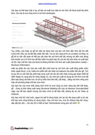 Các bạn có thể load một ví d
kèm. Cái này là của công trình
Tuy nhiên, cho thép và gỗ
(LOI) trên 350, tức là bắt đ
gỗ thì tư vấn vẫn phải vẽ h
kích thước và vị trí hình học đ
vẽ 2D. Hạn chế lớn nữa của Revit là không th
Structure (Fabricator).
Hiện tại phần lớn các nhà s
khác ngoài Revit, ví dụ Tekla cho ph
là sau khi tư vấn kết cấu ph
(đến Stage 4), sang pha thi công (Stage 5), các nhà s
đảm bảo đúng với kiến trúc và s
hợp với phương pháp chế tạ
Các bạn fan của revit chắc đang ch
gỗ… cũng có khả năng xuấ
ngày nay để làm detail nhưng mà theo m
Cadwork.
Các bạn chửi thì chửi luôn, ngo
thể loại revit cũng không s
sắp xếp lộn xộn... Cái này thì ít nh
t ví dụ về bản vẽ xuất trực tiếp từ mô hình 3D Revit d
a công trình ở cái hình landscape.
ỗ thì hiện tại Revit khó mà làm mô hình
t đầu phần liên kết. Tức là nếu công trình có c
hết các cấu kiện lên mô hình kết cấu nhưng ch
c để làm kiểm tra phối hợp 3D với các bộ
a Revit là không thể làm mô hình sản xuấ
n các nhà sản xuất đều triển khai lại mô hình sản xu
Tekla cho phần kết cấu thép và Cadwork cho ph
u phối hợp xong xuôi với các bộ môn khác trong giai đo
n Stage 4), sang pha thi công (Stage 5), các nhà sản xuất sử dụ
n trúc và sẽ tự triển khai liên kết, cắt thép… b
ạo của mình.
c đang chửi mình là revit cũng có chức năng t
ất sang Structural Detailing hồi xưa và Advance Concrete/Steel
làm detail nhưng mà theo mình là đồ đểu hết, không đ
luôn, ngoại trừ pdf là dùng được còn lại các file dwg xu
ng không sử dụng được, màu mè tùm lum, line thì ch
n... Cái này thì ít nhất có bạn Technicalman cùng phe v
75
mô hình 3D Revit dưới file đính
evit khó mà làm mô hình đến Mức độ Chi tiết
u công trình có cả béton cả thép, cả
u nhưng chỉ đến mức đúng
ộ môn khác và xuất bản
ất (fabrication model) –
n xuất bằng phần mềm
u thép và Cadwork cho phần kết cấu gỗ. Tức
môn khác trong giai đoạn thiết kế
ụng lại mô hình revit để
t thép… bằng mô hình riêng phù
c năng tạo liên kết thép,
i xưa và Advance Concrete/Steel
t, không đọ lại với Tekla và
i các file dwg xuất ra từ các
c, màu mè tùm lum, line thì chồng chéo lên nhau,
n Technicalman cùng phe với mình .
www.huytraining.com
 