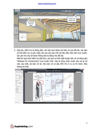 5. Hợp tác, kiểm tra và đóng d
có thể kiểm tra và ghi nh
Các ghi chú này sẽ đư
Một khi quá trình kiể
“Release For Construction” tr
việc vào CDE, tải bả
không thì thôi.
m tra và đóng dấu: với việc xem được các bản v
m tra và ghi nhận xét của các bạn trên tài liệu đấy m
được thông báo tự động cho đối tác.
ểm tra kết thúc, các bạn có thể chấp thuậ
“Release For Construction” trực tuyến luôn. Vậy là công nhân mu
ản vẽ về, nếu bản vẽ có dấu RFC thì in ra và thi hành. N
6
n vẽ của đối tác, các bạn
ấy một cách trực tuyến.
ận bản vẽ và đóng dấu
y là công nhân muốn xây cái gì chỉ
u RFC thì in ra và thi hành. Nếu
www.huytraining.com
 
