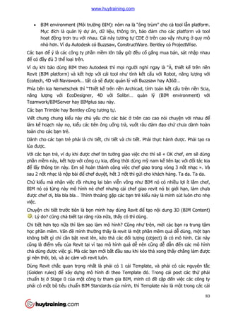 80
 BIM environment (Môi trường BIM): nôm na là “ông trùm” cho cả tool lẫn platform.
Mục đích là quản lý dự án, dữ liệu, thông tin, bảo đảm cho các platform và tool
hoạt động trơn tru với nhau. Cái này tương tự CDE ở trên cao vậy nhưng ở quy mô
nhỏ hơn. Ví dụ Autodesk có Buzzsaw, ConstructWare. Bentley có ProjectWise.
Các bạn để ý là các công ty phần mềm lớn bây giờ đều cố gắng mua bán, sát nhập nhau
để có đầy đủ 3 thể loại trên.
Ví dụ khi bảo dùng BIM theo Autodesk thì mọi người nghĩ ngay là “À, thiết kế trên nền
Revit (BIM platform) và kết hợp với cái tool như tính kết cấu với Robot, năng lượng với
Ecotech, 4D với Naviswork… tất cả sẽ được quản lý với Buzzsaw hay A360…
Phía bên kia Nemetschek thì “Thiết kế trên nền Archicad, tính toán kết cấu trên nền Scia,
năng lượng với EcoDesigner, 4D với Solibri… quản lý (BIM environment) với
Teamwork/BIMServer hay BIMplus sau này.
Các bạn Trimble hay Bentley cũng tương tự.
Viết chung chung kiểu này chủ yếu cho các bác ở trên cao cao nói chuyện với nhau để
làm kế hoạch này nọ, kiểu các tiên ông uống trà, vuốt râu đàm đạo chứ chưa dành hoàn
toàn cho các bạn trẻ.
Dành cho các bạn trẻ phải là chi tiết, chi tiết và chi tiết. Phải thực hành được. Phải tạo ra
lúa được.
Với các bạn trẻ, ví dụ khi được chef tin tưởng giao việc cho thì sẽ « OK chef, em sẽ dùng
phần mềm này, kết hợp với công cụ kia, đồng thời dùng mỹ nam kế liên lạc với đối tác kia
để lấy thông tin này. Em sẽ hoàn thành công việc chef giao trong vòng 3 nốt nhạc ». Và
sau 2 nốt nhạc là nộp bài để chef duyệt, hết 3 nốt thì gửi cho khách hàng. Ta da. Ta da.
Chứ kiểu mà nhận việc rồi nhưng lại bàn viễn vông như BIM nó có nhiều lợi ít lắm chef,
BIM nó có từng này mô hình nè chef nhưng cái chef giao revit nó bị giới hạn, làm chưa
được chef ơi, bla bla bla… Thỉnh thoảng gặp các bạn trẻ kiểu này là mình sút luôn cho nhẹ
việc.
Chuyện chi tiết trước tiên là bọn mình hay dùng Revit để tạo nội dung 3D (BIM Content)
. Lý do? cũng chả biết tại răng rứa nữa, thấy có thì dùng.
Chi tiết hơn tẹo nữa thì làm sao làm mô hình? Cũng như trên, mời các bạn ra trung tâm
học phần mềm. Vấn đề mình thường thấy là revit là một phần mềm quá dễ dùng, một bạn
không biết gì chỉ cần bật revit lên, kéo thả các đối tượng (object) là có mô hình. Cái này
cũng là điểm yếu của Revit tại vì tạo mô hình quá dễ nên cũng dễ dẫn đến các mô hình
chả dùng được việc gì. Mà các bạn mới bắt đầu sau khi kéo thả xong thấy chẳng làm được
gì nên thôi, bỏ, và ác cảm với revit luôn.
Dùng Revit chắc quan trọng nhất là phải có 1 cái Template, và phải có các nguyên tắc
(Golden rules) để xây dựng mô hình đi theo Template đó. Trong cái post các thứ phải
chuẩn bị ở Stage 0 của một công ty tham gia BIM, mình có đề cập đến việc các công ty
phải có một bộ tiêu chuẩn BIM Standards của mình, thì Template này là một trong các cái
www.huytraining.com
 