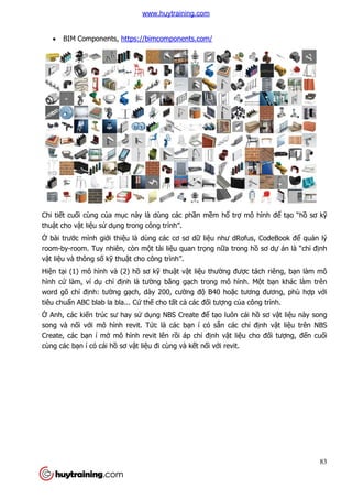  BIM Components, https://bimcomponents.com/
Chi tiết cuối cùng của mục này là dùng các ph
thuật cho vật liệu sử dụng trong công trình”.
Ở bài trước mình giới thiệu là dùng các cơ sơ d
room-by-room. Tuy nhiên, còn m
vật liệu và thông số kỹ thuậ
Hiện tại (1) mô hình và (2) h
hình cứ làm, ví dụ chỉ định là tư
word gõ chỉ định: tường g
tiêu chuẩn ABC blab la bla..
Ở Anh, các kiến trúc sư hay s
song và nối với mô hình revit. T
Create, các bạn í mở mô hình revit lên r
cùng các bạn í có cái hồ sơ v
https://bimcomponents.com/
c này là dùng các phần mềm hổ trợ mô hình
ng trong công trình”.
u là dùng các cơ sơ dữ liệu như dRofus, CodeBook đ
room. Tuy nhiên, còn một tài liệu quan trọng nữa trong hồ
ật cho công trình”.
i (1) mô hình và (2) hồ sơ kỹ thuật vật liệu thường được tách riêng, b
nh là tường bằng gạch trong mô hình. M
ng gạch, dày 200, cường độ B40 hoặc tương đương, phù h
n ABC blab la bla... Cứ thế cho tất cả các đối tượng của công trình.
n trúc sư hay sử dụng NBS Create để tạo luôn cái h
i mô hình revit. Tức là các bạn í có sẵn các chỉ đ
mô hình revit lên rồi áp chỉ định vật liệu cho đ
sơ vật liệu đi cùng và kết nối với revit.
83
mô hình để tạo “hồ sơ kỹ
u như dRofus, CodeBook để quản lý
ồ sơ dự án là “chỉ định
c tách riêng, bạn làm mô
ch trong mô hình. Một bạn khác làm trên
c tương đương, phù hợp với
a công trình.
o luôn cái hồ sơ vật liệu này song
định vật liệu trên NBS
u cho đối tượng, đến cuối
www.huytraining.com
 