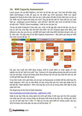 16. BIM Capacity Assessment
Loanh quanh với cái BIM Platform, mô hình và d
nghệ (technology) ở đây đ
(people) thì đúng là khó nh
vời. Phần này thì ngoài khả
hiện tại - challenge current thinking
sẻ kiến thức “TRUST, Share knowledge”, nh
Trở lại với phần Protocols ở
hay tư vấn hay nhà thầu c
(thông tin yêu cầu của chủ
lý, xám màu. Cái tiếp theo là cái BIM Capacity Assessment
cho mình và cho đối tác .
Các bạn nào muốn làm BIM đàng hoàng, nh
nghiên cứu kỹ cái “phê và t
của cán bộ dzậy, nhưng mà không ph
vì thế giới BIM thay đổi rất nhanh.
Ví dụ hôm trước mình giới thi
clash detecton, hôm nay có m
thể kết liễu “clash detection”. Mình ch
nghệ mới nữa.
The Beginning of the End of Clash Detection
http://buildingsp.com/index.php?opti...og&Itemid=1038
Hoặc là các bạn thấy các công ngh
mà nhiều bạn thì mới, nhưng nhi
cơ, tức là cách đây hơn 4 năm
2012 thì được chứ trước đây các b
BIM Capacity Assessment
i cái BIM Platform, mô hình và dữ liệu lâu quá. T
đây để quay lại với phần quy trình (process). Ph
khó nhất, hiện tại các ý kiến phản hồi đều là khó tri
ả năng của mình. Ông bà đã đúc kết rồi “thay đ
challenge current thinking - luôn rất khó”. Bởi thế, việc mình có th
c “TRUST, Share knowledge”, nhất là cho các bạn trẻ.
ở trên trên cao, mình có đề cập đên mộ
u cần để triển khai BIM. Cái CIC Protocol (giao th
xị), cái BEP (kế hoạch triển khai BIM) đã
p theo là cái BIM Capacity Assessment – Bản đánh giá năng l
.
n làm BIM đàng hoàng, nhất là muốn đánh ra nư
cái “phê và tự phê” này. Tương tự thì cũng giống phong trào phê và t
y, nhưng mà không phải theo phong trào mà các bạ
t nhanh.
i thiệu với các bạn cái Navisworks và Solibri đ
clash detecton, hôm nay có một đồng chí bạn hứng khởi gửi cho mình gi
u “clash detection”. Mình chưa kịp đọc nó là cái gì nhưng ch
f the End of Clash Detection
http://buildingsp.com/index.php?opti...og&Itemid=1038,
y các công nghệ mà mình giới thiệu ở trên qua các link trên youtube
i, nhưng nhiều cái đã được triển khai từ lâu lắm r
c là cách đây hơn 4 năm . Hiện tại mà đọc sách BIM thì nh
c đây các bạn có thể bỏ được .
85
u lâu quá. Tạm thời để phần công
n quy trình (process). Phần con người
u là khó triển khai và còn xa
i “thay đổi các suy nghĩ
c mình có thể làm là chia
ột số tài liệu mà chủ xị
n khai BIM. Cái CIC Protocol (giao thức BIM), EIR
ã được khoanh tròn, xử
n đánh giá năng lực BIM
n đánh ra nước ngoài, thì nên
ng phong trào phê và tự phê
ạn phải làm liên tục bởi
n cái Navisworks và Solibri để làm phối hợp 3D,
i cho mình giải pháp mới có
ưng chắc chắn đấy là công
trên qua các link trên youtube
m rồi, những năm 2012
c sách BIM thì những quyển nào sau
www.huytraining.com
 