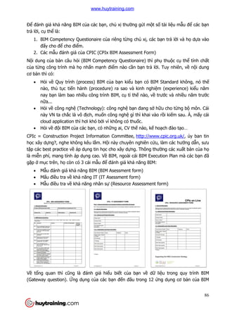 Để đánh giá khả năng BIM c
trả lời, cụ thể là:
1. BIM Competency Questionaire c
đấy cho để cho điểm.
2. Các mẫu đánh giá củ
Nội dung của bản câu hỏi (BIM Competency Questionaire) thì ph
của từng công trình mà họ
cơ bản thì có:
 Hỏi về Quy trình (process) BIM c
nào, thủ tục tiến hành (procedure) ra sao và kinh nghi
nay bạn làm bao nhi
nữa...
 Hỏi về công nghệ (Technology): công ngh
này VN ta chắc là vô đ
cloud application thì h
 Hỏi về đội BIM của các b
CPIc = Construction Project In
học xây dựng?, nghe không kêu l
tập các best practice về áp d
là miễn phí, mang tính áp d
gặp ở mục trên, họ còn có 3 cái m
 Mẫu đánh giá khả năng BIM (BIM Asessment form)
 Mấu điều tra về khả
 Mẫu điều tra về khả
Về tổng quan thì cũng là đánh giá hi
(Gateway question). Ứng d
năng BIM của các bạn, chủ xị thường gửi một số tài li
BIM Competency Questionaire của riêng từng chủ xị, các bạn tr
m.
ủa CPIC (CPIx BIM Assessment Form)
i (BIM Competency Questionaire) thì phụ
ọ nhấn mạnh điểm nào cần bạn trả lời. Tuy nhiên, v
Quy trình (process) BIM của bạn kiểu bạn có BIM Standard không, nó th
n hành (procedure) ra sao và kinh nghiệm (experience) ki
n làm bao nhiều công trình BIM, cụ tỉ thế nào, về trư
(Technology): công nghệ bạn đang sở hữu ch
c là vô địch, muốn công nghệ gì thì khai vào rồ
cloud application thì hơi khó bởi vì không có thuốc.
a các bạn, có những ai, CV thế nào, kế hoạch đào t
CPIc = Construction Project Information Committee, http://www.cpic.org.uk/
, nghe không kêu lắm. Hội này chuyên nghiên cứu, làm các hư
áp dụng tin học cho xây dựng. Thông thường các xu
n phí, mang tính áp dụng cao. Về BIM, ngoài cái BIM Execution Plan mà các b
còn có 3 cái mẫu để đánh giá khả năng BIM:
năng BIM (BIM Asessment form)
năng IT (IT Asessment form)
năng nhân sự (Resource Assessment form)
à đánh giá hiểu biết của bạn về dữ liệu trong quy trình BIM
ng dụng của các bạn đến đâu trong 12 ứng d
86
tài liệu mẫu để các bạn
n trả lời và họ dựa vào
thuộc cụ thể tính chất
i. Tuy nhiên, về nội dung
có BIM Standard không, nó thế
m (experience) kiểu năm
trước và nhiều năm trước
u cho từng bộ môn. Cái
ồi kiếm sau. À, mấy cái
ch đào tạo…
http://www.cpic.org.uk/, ủy ban tin
u, làm các hướng dẫn, sưu
ng các xuất bản của họ
BIM, ngoài cái BIM Execution Plan mà các bạn đã
(Resource Assessment form)
u trong quy trình BIM
ng dụng cơ bản của BIM
www.huytraining.com
 