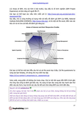 (12 Areas of BIM, như cái h
Experience) và khả năng về
Các bạn có thể load các m
assessment-file/
Sau đấy, chủ xị cũng thườ
Institute BUILDING SCIENCES,
tiêu chí và nó cho cái biểu đ
Các bạn có thể tải một bản M
vọng các bạn fairplay, chỉ dùng cho m
https://s3.eu-central-1.amazonaws.co...assessment.zip
Voilu voilà, xong phần vẽ đư
như ông nào cũng bị đánh giá ki
điền vào các form, hay trả l
Nguyên văn bởi anhductran
Em chen ngang, hỏi bác Tal tí nhé
biết, mong bác giải thích)
Hiện tại công ty bác đang sử
BIM của bác thì bác đang nắm v
BIM thì sẽ sinh ra những chức danh nào, nhi
như cái hình ở bài trước). Sau đấy là về kinh nghi
ề người lẫn IT.
load các mẫu trên miễn phí ở: http://www.cpic.org.uk/c
ờng sử dụng một cái biểu đồ đánh giá BIM c
Institute BUILDING SCIENCES, http://www.nibs.org/, nó là một cái file excel, đi
u đồ đánh giá năng lực:
n Mẫu câu hỏi và cái file excel này ở đây. Cái file questionaire hy
dùng cho mục đích học tập.
1.amazonaws.co...assessment.zip
đường cho hươu chạy. Các tư vấn liên quan đ
đánh giá kiểu này. Hy vọng có bạn đọc xong bài này m
lời các câu hỏi để xem khả năng BIM của mình
i bác Tal tí nhé (toàn câu hỏi cò con thôi, nhưng không h
dụng nhũng ứng dụng nào để triển khai BIM, v
m vị trí nào trong quy trình BIM của công ty ạ
c danh nào, nhiệm vụ ra sao.
87
kinh nghiệm (BIM Project
http://www.cpic.org.uk/cpix/cpix-bim-
đánh giá BIM của NIBS, National
t cái file excel, điền vào các
đây. Cái file questionaire hy
n liên quan đến BIM ở Anh gần
c xong bài này mạnh dạn thử
a mình đến đâu.
ưng không hỏi thì lại không
n khai BIM, với hiểu biết rất sâu về
ạ. Như vậy nếu ứng dụng
www.huytraining.com
 