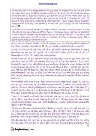 88
Để ứng dụng BIM ở mức thượng tầng thì phải giải quyết cái hạ tầng là các bộ môn phải thành
thạo công cụ của mình, lúc đó mới tính đến sự phối hợp của các bộ môn. Về mặt kết cấu, hiện tại
em mới mò mẫm sử dụng Revit Structures, giai đoạn lên 3D của Revit rất nhanh, chính xác, tuy
nhiên đến giai đoạn triển khai bản vẽ thép, thêm chi tiết thì lại rất tỉ mỉ và khá thủ công, phải
quản lý ti tỉ thứ, phần thống kê thép không hỗ trợ mạnh lắm... Không biết bên bác sử dụng thêm
những gì để rút ngắn công đoạn này không. Cái này chắc có một đội ngũ để triển khai detailing
bác nhỉ
Có lẽ mấy câu hỏi này đối với bác nó ở dạng vi mô quá, tuy nhiên ở VN thì phải đi từ dưới lên
trên, phải xác định được thực tế là BIM (hay Revit...) có hiệu quả thật và phải thay thế tốt CAD thì
lúc đó nó mới đại trà được. Mà một trong những tiêu chí đánh giá hiệu quả là tăng tốc độ triển
khai hồ sơ, hồ sơ chuẩn chỉnh đầy đủ. Theo em thì đối với các công trình đơn giản, nhỏ thì CAD và
quản lý truyền thống vẫn khá tốt so với BIM.
Hi anhductran, có người đặt câu hỏi tức là có người quan tâm nên mình rất vui. Không có
câu hỏi dở mà chỉ có câu trả lời tồi , nên bạn cứ đặt câu hỏi thoải mái con gà mái.
Các câu hỏi của bạn rất hay và cụ thể, để trả lời cụ thể chắc là dài. Mình nghĩ là công ty
bạn cũng đang làm BIM nên bạn hiểu rất cụ thể là BIM phải có gốc là từ các bộ môn chứ
không phải từ phòng BIM hay từ trên trời rơi xuống.
Để trả lời các câu hỏi của bạn mình xin sơ lược một chút về lịch sử bọn mình triển khai
BIM. Mình tham gia triển khai món này với công ty từ những năm 2009-10. Công ty mình
là nhà thầu và có phòng kỹ thuật bên trong với đầy đủ các bộ môn nên có thể làm từ thiết
kế kiến trúc ban đầu dự án đến khi thi công xong (Stage 0 đến 6), nhờ thế nên các môn
phối hợp của BIM dễ được triển khai theo chuổi hơn là các công ty chỉ thiết kế hoặc thi
công không thôi. Ban đầu thì đúng là có một một cái thư của tổng giám đốc đưa xuống
kiểu thế giới xây dựng sắp bước sang kỹ nguyên số, công ty sẽ thay đổi để đón nhận nó,
bla bla bla...
Vậy là mỗi bộ môn cử ra 1 hay 2 đồng chí đi học Revit, hoặc Digital Project . Sau đấy,
các bạn ngồi lại với nhau tìm cách triển khai revit cho mỗi bộ môn và làm sao các bộ môn
phối hợp với nhau. Mà để phối hợp được với nhau thì mỗi bên phải hiểu đối tác hoạt động
như thế nào. Nên bọn mình chuẩn bị một cái mà bây giờ thời đại gọi là BIM Toolkit, bi chừ
thì gọi hay thế chứ hồi xưa làm kít gì đủ trình để đặt được cái tên kêu thế .
Trong số các bạn kỹ thuật viên đấy thì cắt hẳn một bạn ra, không làm kỹ thuật nữa mà
chỉ ôm hồ sơ lăng xăng qua lại giữa các bộ môn, theo dõi công nghệ, làm việc với các
công ty phần mềm bên ngoài, viết report, bla bla bla ... mà bây giờ được gọi bằng cái tên
rất kêu là BIM Manager.
Vậy đó, ban đầu bọn mình cũng chỉ làm 3D lonely, sau đấy từng bước một mới phối hợp
với nhau và thêm các xD khác vào.Trước đây, hằng năm tổng công ty tổ chức các ngày
gọi là BIM Day để các công ty con trao đổi, giới thiệu thành quả mình đạt được, best
practices... Nói chung mình thấy mọi chuyện tự nhiên, chả có gì là ghê gớm cả.
Đến đây chắc bạn biết mình làm gì rồi, mình chỉ là kỹ sư kết cấu thôi, không hơn không
kém. Bạn bảo mình hiểu biết rất sâu về BIM, mình cảm ơn nhưng đúng là quá khen. Thực
www.huytraining.com
 