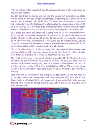 nhận cái EIR của khách hàng r
này không để viết BEP.
Ông BIM Coordinator thì ch
môn lại để làm mô hình liên bang (federated model) cho ph
mục 4D, 5D mà mình giới thi
chủ yếu là giữa kỹ sư tiến đ
thì là của kỹ sư dự toán. Mình nh
môn chứ không phải ở phòng BIM. Phòng BIM mang tính trung gian, qu
Đó là phòng BIM. Phòng th
Không biết hiện tại trên công trư
gửi bản vẽ tới thì ai nhận, ai theo dõi s
thi với bản vẽ mới nhất...Vớ
công trình thường có một b
tra tính đồng nhất (theo BEP) c
Câu hỏi về phần mềm thì ở
serie bài viết là các phần m
mềm được dùng thường xuyên là nh
Câu hỏi về vẽ thép trong revit mình s
sau. Nhưng cơ bản như mình
mô hình sản xuất (fabrication model), nô
khó. Bọn mình hay nói đùa là đ
lâu hơn là thi công chi tiết đ
khéo tay.
Công ty chỉ làm 3D reinforcement cho nh
nơ bê tông - bêton hoặc bêtong
Tekla. Còn lại là triển khai 2D thép trên autocad v
detailing. Thực ra cũng chỉ
phần mềm tính toán.
a khách hàng rồi về trao đổi với phòng kỹ thuật là li
Ông BIM Coordinator thì chủ yếu làm phối hợp, ông này gom hết các mô hình c
làm mô hình liên bang (federated model) cho phối hợp 3D. N
i thiệu ở trển, mình luôn nêu rõ nhữn ai tham làm, ví như 4D th
n độ (planner) và phương pháp thi công (method engineer). 5D
toán. Mình nhắc lại để bạn thấy là BIM chủ yếu đư
phòng BIM. Phòng BIM mang tính trung gian, qu
òng BIM. Phòng thứ 2 thêm vào là phòng "kiểm tra tài liệu
i trên công trường ở VN các bạn quản lý bản vẽ
n, ai theo dõi sự thay đổi của các bản vẽ, ai b
ới BIM mà lõi là môi trường trao đổi thông tin chung CDE, m
t bạn Document Control quản lý cái CDE này, mà ch
t (theo BEP) của các bản vẽ mà tư vấn đưa lên.
ở các hình giới thiệu phần mềm, ví dụ cái hình
n mềm bọn mình có license để dùng được. Tuy nhiên, các ph
uyên là những cái được khoan tròn màu xanh.
thép trong revit mình sẽ trình bày trong phần BIM for Structural Analysis
ình đã nói ở phần các mô hình, revit chưa phù h
t (fabrication model), nôm na là từ level of information t
đùa là để vẽ được một chi tiết level 400 hay 500 trong revit thì còn
t đấy ngoài công trường , có khi đấy là t
3D reinforcement cho những chi tiết đặc biệt khó v
c bêtong-thép... mà cũng không phải bằ
n khai 2D thép trên autocad với các add-in như Adfer ho
ỉ có thép sàn là chủ yếu, cột với dầm thì xu
90
t là liệu có làm được thế
t các mô hình của các bộ
p 3D. Nếu bạn để ý ở các
n ai tham làm, ví như 4D thì
(planner) và phương pháp thi công (method engineer). 5D
u được sản xuất ở các bộ
phòng BIM. Phòng BIM mang tính trung gian, quản lý nhiều hơn.
u - Document control".
ẽ thế nào? ví dụ tư vấn
, ai bảo đảm công nhân
i thông tin chung CDE, mỗi
n lý cái CDE này, mà chủ yếu là kiểm
cái hình đầu tiên trong
c. Tuy nhiên, các phần
c khoan tròn màu xanh.
n BIM for Structural Analysis
ưa phù hợp để làm các
level of information từ 350 trở đi là
t level 400 hay 500 trong revit thì còn
y là tại vì bọn mình không
t khó về hình học, hoặc các
ằng revit nữa mà trên
in như Adfer hoặc structural
m thì xuất thẳng bản vẽ từ
www.huytraining.com
 