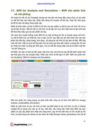 17. BIM for Analysis and Simulation
và mô phỏng
Kế hoạch là viết về cái Template nhưng cái này dài mà trong đ
cụ thể thế nào nên hoãn v
lại để tô xám cái bảng công ngh
Nhắc lại khái niệm cơ bản là BIM là s
sở dữ liệu đi kèm. Một khi đ
để khai thác hiệu quả cái sả
Với cách làm truyền thống trư
Cụ thể là Kiến trúc sư thiết k
phân tích kết cấu, năng lượ
một mô hình. Đấy là chưa k
lại nhiều khi chán và lãng phí th
“rơi rớt” thông tin.
Với BIM, các bạn có thể cải ti
tẹo thời gian cho các chuyệ
và mô phỏng” (BIM for Analysis and Simulation
BIM cho phân tích năng lư
analysis, sustainability and carbon)
Nhắc lại một chút về các mô hình c
model) để sử dụng cho vi
(BEP) có yêu cầu phân tích nhi
hình, họ phải dùng các family có các tham s
BIM for Analysis and Simulation – BIM cho phân tích
cái Template nhưng cái này dài mà trong đầu c
nào nên hoãn vậy. Nhân tiện đang nói chuyện về kết c
ng công nghệ vậy.
n là BIM là số hóa mà sản phẩm cụ thể là các mô hình 3D và c
t khi đã có mô hình và dữ liệu thì mục đích ti
ản phẩm số này.
ng trước BIM thì có một số lãng phí lớn ở
t kế, cho ra bản vẽ 2D. Sau đấy các bộ môn khác như các b
ợng, ánh sáng.. sẽ dựng lại mô hình từ các b
y là chưa kể ông kiến trúc là chúa của thay đổi, thành ra d
u khi chán và lãng phí thời gian, mà cứ mỗi lẫn dựng hoặc s
i tiến được một chút việc mô hình lại này đ
ện khác. Phần này mình sẽ đề cập tí ti đ
ng” (BIM for Analysis and Simulation)
BIM cho phân tích năng lượng và phát triển bền vững và xả thải CO2
analysis, sustainability and carbon)
các mô hình cơ bản của BIM phải là các mô hình có ch
ng cho việc gì về sau. Bởi thế, nếu trong bản tri
u phân tích nhiệt cho công trình, vậy thì khi kiến trúc sư khi chu
i dùng các family có các tham số nhiệt (Energy Family parameters) như h
91
BIM cho phân tích
u cũng chưa có cái sườn
t cấu, thép 3D, thôi quay
là các mô hình 3D và cơ
c đích tiếp theo là làm thế nào
chuyện dựng mô hình.
môn khác như các bạn
các bản vẽ đấy. Mỗi ông
i, thành ra dựng lên rồi sửa
c sửa lại là thêm một lần
i này để tiết kiệm được một
p tí ti đến “BIM cho phân tích
i CO2 (BIM for eneygy
i là các mô hình có chủ ý (intend
n triển khai BIM của bạn
n trúc sư khi chuẩn bị mô
t (Energy Family parameters) như hệ số
www.huytraining.com
 