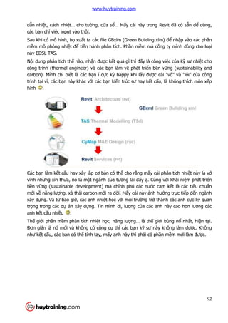 dẫn nhiệt, cách nhiệt… cho tư
các bạn chỉ việc input vào thôi.
Sau khi có mô hình, họ xuấ
mềm mô phỏng nhiệt để ti
này EDSL TAS.
Nội dung phân tích thế nào, nh
công trình (thermal engineer) và các b
carbon). Mình chỉ biết là các b
trình tại vì, các bạn này khác v
hình .
Các bạn làm kết cấu hay xây l
vĩnh nhưng xin thưa, nó là m
bền vững (sustainable development) mà chính ph
mới về năng lượng, xả thải carbon m
xây dựng. Và từ bao giờ, các anh nhi
trọng trong các dự án xây
anh kết cấu nhiều .
Thế giới phần mềm phân tích nhi
Đơn giản là nó mới và không có công c
như kết cấu, các bạn có thể
t… cho tường, cửa sổ… Mấy cái này trong Revit đ
c input vào thôi.
ất ta các file GBxlm (Green Building xlm) đ
tiến hành phân tích. Phần mềm mà công ty mình dùng cho lo
nào, nhận được kết quả gì thì đấy là công vi
công trình (thermal engineer) và các bạn làm về phát triển bền vữ
t là các bạn í cực kỳ happy khi lấy được cái “v
n này khác với các bạn kiến trúc sư hay kết cấu, là không thích môn x
u hay xây lắp cơ bản có thể cho rằng mấy cái phân tích nhi
ưng xin thưa, nó là một ngành của tương lai đấy ạ. Cùng v
ng (sustainable development) mà chính phủ các nước cam k
i carbon mới ra đời. Mấy cái này ảnh hưở
, các anh nhiệt học với môi trường trở thành các anh c
án xây dựng. Tin mình đi, lương của các anh này cao hơn lương các
m phân tích nhiệt học, năng lượng… là thế giới bùng n
i và không có công cụ thì các bạn kỹ sư này không làm đư
ể tính tay, mấy anh này thì phải có phần m
92
y cái này trong Revit đã có sẵn để dùng,
t ta các file GBxlm (Green Building xlm) để nhập vào các phần
m mà công ty mình dùng cho loại
y là công việc của kỹ sư nhiệt cho
ững (sustainability and
c cái “vỏ” và “lõi” của công
u, là không thích môn xếp
y cái phân tích nhiệt này là vớ
. Cùng với khái niệm phát triển
c cam kết là các tiêu chuẩn
ởng trực tiếp đến ngành
thành các anh cực kỳ quan
a các anh này cao hơn lương các
i bùng nổ nhất, hiện tại.
sư này không làm được. Không
n mềm mới làm được.
www.huytraining.com
 