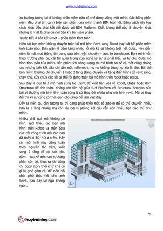 Xu hướng tương lai là không ph
mềm đều phải tìm cánh biế
cách khác đều phải kết nố
nhưng ít nhất là phải có nói đ
Trước hết là liên kết Revit –
Hiện tại bọn mình không chuy
tính toán nào. Đơn giản là ti
nôm là mất mát thông tin trong quá trình v
theo trường phái cũ, cái tố
hình tính toán của mình. Bên phân tích n
sao nhưng bên kết cấu chỉ
bọn mình thường chỉ chuyể
chạy thử, sửa chữa các lỗi có th
Sau đấy là duy trì 2 mô hình cùng lúc (revit
Structural để tính toán. Không còn liên h
bởi vì thường mô hình tính toán c
đổi thì kỹ sư cũng có thời gian cho phép đ
Đấy là hiện tại, còn tương lai th
hơn là 2 tầng nhưng mà c
mình.
Nhiều chữ quá mà không có
hình, giới thiệu các bạn mô
hình trên Robot và trên Scia
của cái công trình mà các b
đã thấy ở 3D, 4D ở trên. M
cái mô hình này cũng tuân
theo nguyên tắc trên, xu
sang 2 tầng để có lưới c
dầm… sau đó mời bạn tự d
phần còn lại, thực ra thì c
chỉ copy story thôi chứ chả
gì là ghê gớm cả, để đến n
phải phó thác hết cho anh
Revit. Sau đấy lại ngủ không
ngon.
ng tương lai là không phần mềm nào có thể đứng vững mộ
ến sản phẩm của mình thành BIM tool h
ối được với BIM Platform. Chất lượng th
i có nói đến khi bán sản phẩm.
– phần mềm tính toán.
n mình không chuyển toàn bộ mô hình Revit sang Robot hay b
n là tiềm tàng nhiều lỗi mà kỹ sư không bi
t mát thông tin trong quá trình vận chuyển – Lost in translation. B
ối quan trọng của nghề kỹ sư là phải hiể
a mình. Bên phân tích năng lượng thì mô hình sai s
ỉ cần một millimetre, nơ nọ không trùng nơ kia là tèo. B
ển 1 hoặc 2 tầng (tầng chuyển và tầng đi
i có thể rồi dựng toàn bộ mô hình trên robot ho
y là duy trì 2 mô hình cùng lúc (revit để xuất bản vẽ) và Robot, Etabs ho
tính toán. Không còn liên hệ giữa BIM Platform với Structural Ana
ng mô hình tính toán cũng ít có thay đổi nhiều như mô h
i gian cho phép để làm việc đấy.
ương lai thì đang phát triển một số add-in đ
g nhưng mà còn lâu bởi vì phòng kết cấu vẫn còn nhi
quá mà không có
n mô
hình trên Robot và trên Scia
a cái công trình mà các bạn
trên. Mấy
ũng tuân
c trên, xuất
i cột,
dựng
c ra thì cũng
ả có
n nỗi
t cho anh
không
94
ột mình. Các hãng phần
a mình thành BIM tool hết. Bằng cách này hay
ng thế nào là chuyện khác
mô hình Revit sang Robot hay bất kể phần mềm
sư không biết hết được. Hay diễn
Lost in translation. Bọn mình vẫn
ểu và tự chủ được mô
ng thì mô hình sai số cả mét cũng chẳng
không trùng nơ kia là tèo. Bởi thế
ng điển hình) từ revit sang,
mô hình trên robot hoặc etabs.
) và Robot, Etabs hoặc Ram
i Structural Analysis nữa
u như mô hình revit. Mà có thay
in để có thể chuyển nhiều
n còn nhiều bạn bảo thủ như
www.huytraining.com
 