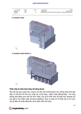 Phần tiếp là triển khai thép
Như đã nói qua ở post trên, công ty ch
biệt, chi tiết khó về hình h
không phải bằng revit nữa mà trên Tekla. Còn l
các add-in như Adfer hoặc structural detailing. Th
cột với dầm thì xuất thẳng b
n khai thép 3D bằng Revit.
post trên, công ty chỉ làm 3D reinforcement cho nh
hình học, hoặc các nơ bê tông - bêton hoặc bêtong
a mà trên Tekla. Còn lại là triển khai 2D
c structural detailing. Thực ra cũng chỉ có thép sàn là ch
ng bản vẽ từ phần mềm tính toán.
95
làm 3D reinforcement cho những công trình đặc
c bêtong-thép... mà cũng
n khai 2D thép trên autocad với
có thép sàn là chủ yếu,
www.huytraining.com
 