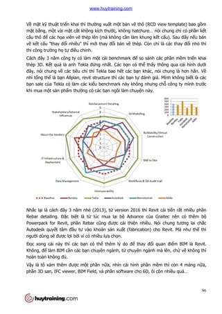 Về mặt kỹ thuật triển khai thì th
mặt bằng, một vài mặt cắt không kích thư
cấu thô để các họa viên vẽ
vẽ kết cấu "thay đổi nhiều" thì m
thi công trường họ tự điều ch
Cách đây 3 năm công ty có làm m
thép 3D. Kết quả là anh Tekla đ
đây, nói chung về các tiêu chí thí Tekla bao h
nhì tổng thể là bạn Allplan, revit structure thì các b
bạn sale của Tekla có làm các ki
khi mua một sản phẩm thườ
Nhắc lại là cách đây 3 năm nhé (2013), t
Rebar detailing. Đặc biệt là t
Powerpack for Revit, phần Rebar c
Autodesk quyết tâm đầu tư vào kho
người dùng sẽ được lợi bởi vì có nhi
Đọc xong cái này thì các b
Không, để làm BIM cần các b
hoàn toàn không đủ.
Vậy là tô xám thêm được m
phần 3D san, IFC viewer, BIM Field, và ph
n khai thì thường xuất một bản vẽ thô (RCD view template) bao g
t không kích thước, không hatchure… nói chung ch
ẽ thép lên (mà không cần làm khung kết c
u" thì mới thay đổi bản vẽ thép. Còn chỉ
u chỉnh.
Cách đây 3 năm công ty có làm một cái benchmark để so sánh các ph
là anh Tekla đứng nhất. Các bạn có thể thấy thông qua cái hình d
các tiêu chí thí Tekla bao hết các bạn khác, nói chung là hơn h
n Allplan, revit structure thì các bạn tự đánh giá. M
a Tekla có làm các kiểu benchmark này không nhưng ch
m thường có các bạn ngồi làm chuyện này.
i là cách đây 3 năm nhé (2013), từ version 2016 thì Revit c
t là từ lúc mua lại bộ Advance của Graitec nên có thêm b
n Rebar cũng được cải thiện nhiều. Nói
u tư vào khoản sản xuất (fabrication) cho Revit. Mà như th
i vì có nhiều lựa chọn.
c xong cái này thì các bạn có thể thêm lý do để thay đổi quan đi
n các bạn chuyên ngành, từ chuyên ngành mà lên, ch
c một phần nữa, nhìn cái hình phần mềm thì còn 4 m
n 3D san, IFC viewer, BIM Field, và phần software cho 6D, ôi còn nhi
96
thô (RCD view template) bao gồm
c, không hatchure… nói chung chỉ có phần kết
t cấu). Sau đấy nếu bản
là các thay đổi nhỏ thì
so sánh các phần mềm triển khai
y thông qua cái hình dưới
n khác, nói chung là hơn hẳn. Về
đánh giá. Mình không biết là các
u benchmark này không nhưng chỗ công ty mình trước
version 2016 thì Revit cải tiến rất nhiều phần
a Graitec nên có thêm bộ
u. Nói chung tương lai chắc
t (fabrication) cho Revit. Mà như thế thì
i quan điểm BIM là Revit.
chuyên ngành mà lên, chứ vẽ không thì
m thì còn 4 mảng nữa,
n software cho 6D, ôi còn nhiều quá…
www.huytraining.com
 